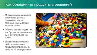 •  Многие компании имеют
множество разных
продуктов, часто
поглощенных у других
игроков рынка
•  Обычно это выглядит так,
как будто кто-то вывалил
кучу деталей Lego на
ковёр
•  Заказчики вынуждены
либо использовать
продукты неправильно,
либо не на полную мощь
Как объединить продукты в решения?
 
