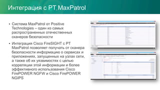 •  Система MaxPatrol от Positive
Technologies – один из самых
распространенных отечественных
сканеров безопасности
•  Интеграция Cisco FireSIGHT с PT
MaxPatrol позволяет получать от сканера
безопасности информацию о сервисах и
приложениях, запущенных на узлах сети,
а также об их уязвимостях с целью
корреляции этой информации и более
эффективного использования Cisco
FirePOWER NGFW и Cisco FirePOWER
NGIPS
Интеграция с PT MaxPatrol
 