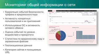 Мониторинг общей информации о сети
•  Корреляция событий безопасности,
трафика и вредоносного кода
•  Активность конкретных
пользователей и их приложений
•  Используемые ОС и активность
сетевого обмена
•  Оценка событий по уровню
воздействия и приоритета
•  Статистика по вредоносному коду и
зараженным файлам
•  Геолокационные данные
•  Категории сайтов и посещаемые
URL
 
