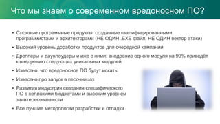 •  Сложные программные продукты, созданные квалифицированными
программистами и архитекторами (НЕ ОДИН .EXE файл, НЕ ОДИН вектор атаки)
•  Высокий уровень доработки продуктов для очередной кампании
•  Дропперы и даунлоудеры и иже с ними: внедрение одного модуля на 99% приведёт
к внедрению следующих уникальных модулей
•  Известно, что вредоносное ПО будут искать
•  Известно про запуск в песочницах
•  Развитая индустрия создания специфического
ПО с неплохими бюджетами и высоким уровнем
заинтересованности
•  Все лучшие методологии разработки и отладки
Что мы знаем о современном вредоносном ПО?
 