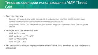 Типовые сценарии использования AMP Threat
Grid
•  Доступ к порталу
•  Зависит от числа аналитиков и ежедневно загружаемых семплов вредоносного кода
•  Приватная маркировка загружаемых семплов (опционально)
•  Устройство Threat Grid (опционально) позволяет загружать семпы на него, без загрузки в
облако
•  Интеграция с решениями Cisco
•  AMP for Endpoints
•  AMP for Networks (FP / ASA)
•  AMP for WSA / CWS
•  AMP for ESA / CES
•  API для автоматизации передачи семплов в Threat Grid включен во все лицензии с
подпиской
 