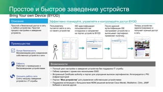 Простое и быстрое заведение устройств
•  Полный цикл настройки и заведения устройства без поддержки IT службы
•  Гибкие сценарии с одним или несколькими SSID
•  Встроенный Certificate authority и портал для упрощения выписки сертификатов. Интегрируется с PKI
инфраструктурой
•  Портал “Мои устройства” для управления собственными устройствами
•  Поддержка интеграции с большинством MDM решений включая Cisco Meraki, MobileIron, Citrix, JAMF
Software и многие другие
Возможности
Bring Your own Device (BYOD)
Преимущества
Лучше безопасность
Минимизируем риск соединения
собственных устройств к сети
Гибкость
Работает с проводными и
беспроводными устройствами
Улучшить работу сети
Снять нагрузку заведения
устройств с IT службы
Описание
Простой и безопасный доступ в сеть
с любого устройства. Простой
процесс настройки и заведения
устройств.
Эффективно планируйте, управляйте и контролируйте доступ BYOD
Пользователь
пытается зайти в сеть
со своего устройства
ISE идентифицирует
пользователя как
сотрудника и направляет
на портал устройств BYOD
После удачной
аутентификации ISE
настраивает устройство и
выписывает сертификат,
применяет политику
Теперь устройство
зарегистрировано и
получает нужный доступ
в сеть
 