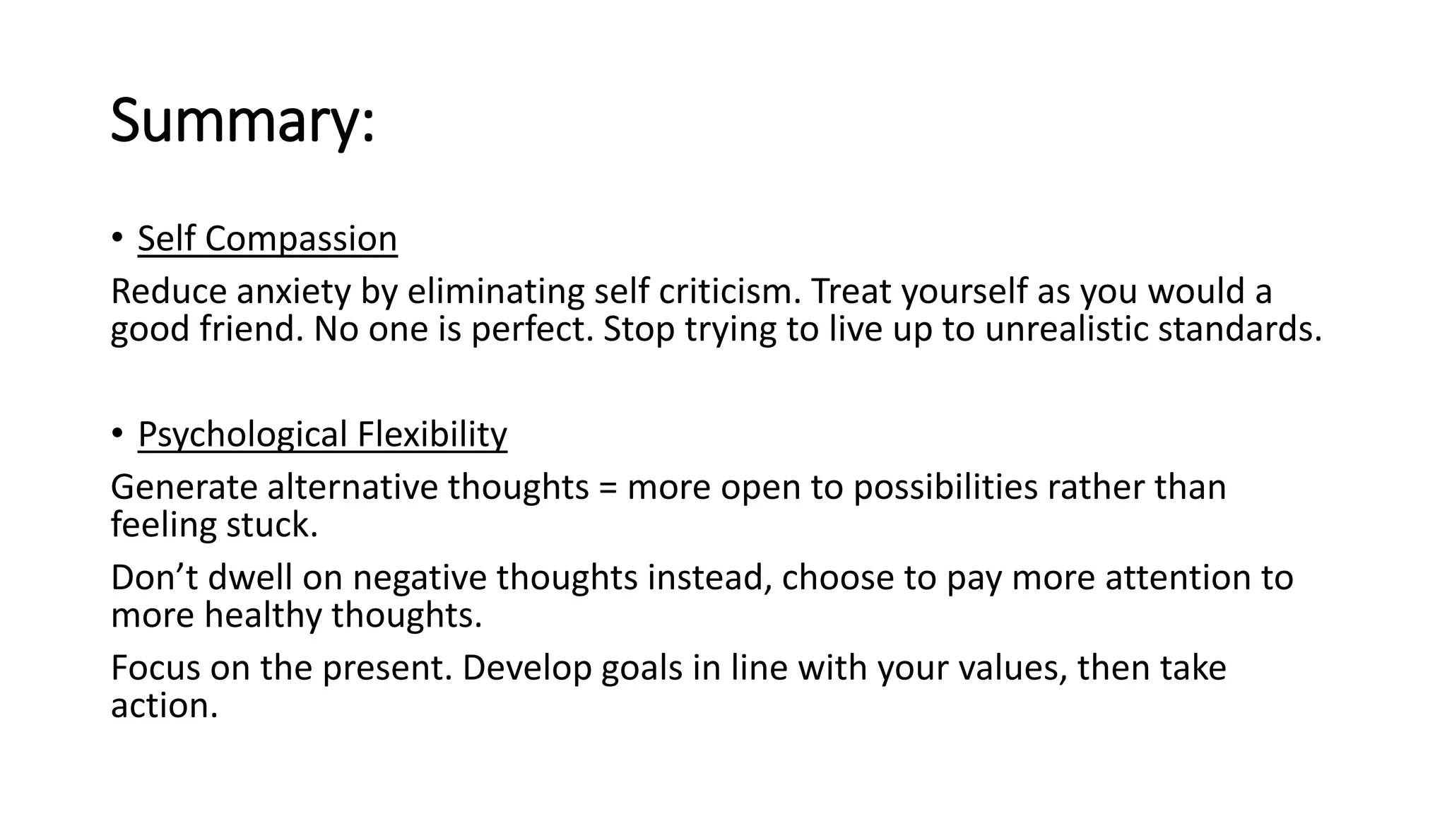 Summary:
• Self Compassion
Reduce anxiety by eliminating self criticism. Treat yourself as you would a
good friend. No one is perfect. Stop trying to live up to unrealistic standards.
• Psychological Flexibility
Generate alternative thoughts = more open to possibilities rather than
feeling stuck.
Don’t dwell on negative thoughts instead, choose to pay more attention to
more healthy thoughts.
Focus on the present. Develop goals in line with your values, then take
action.
 