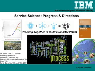 Service Science: Progress & Directions Working Together to Build a Smarter Planet Dr. James (“Jim”) C. Spohrer [email_address] Innovation Champion and  Director, IBM University Programs WW Cisco Talk  Santa Clara, CA, US, April 18th, 2011 