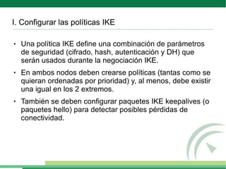 I. Configurar las políticas IKE

●   Una política IKE define una combinación de parámetros
    de seguridad (cifrado, hash, autenticación y DH) que
    serán usados durante la negociación IKE.
●   En ambos nodos deben crearse políticas (tantas como se
    quieran ordenadas por prioridad) y, al menos, debe existir
    una igual en los 2 extremos.
●   También se deben configurar paquetes IKE keepalives (o
    paquetes hello) para detectar posibles pérdidas de
    conectividad.
 