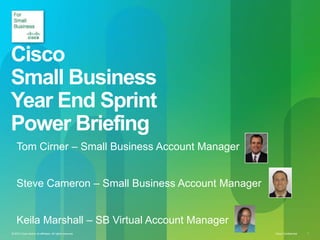 Cisco
Small Business
Year End Sprint
Power Briefing
    Tom Cirner – Small Business Account Manager


    Steve Cameron – Small Business Account Manager


    Keila Marshall – SB Virtual Account Manager
© 2010 Cisco and/or its affiliates. All rights reserved.   Cisco Confidential   1
 