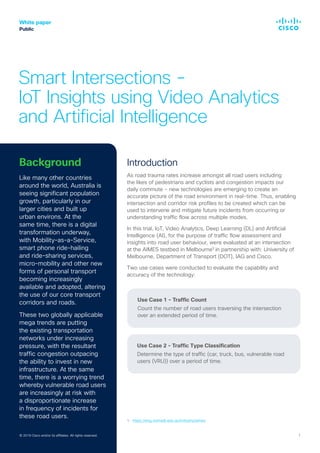 White paper
Public
© 2019 Cisco and/or its affiliates. All rights reserved. 1© 2018 Cisco and/or its affiliates. All rights reserved. 1
Smart Intersections -
IoT Insights using Video Analytics
and Artificial Intelligence
Introduction
As road trauma rates increase amongst all road users including
the likes of pedestrians and cyclists and congestion impacts our
daily commute - new technologies are emerging to create an
accurate picture of the road environment in real-time. Thus, enabling
intersection and corridor risk profiles to be created which can be
used to intervene and mitigate future incidents from occurring or
understanding traffic flow across multiple modes.
In this trial, IoT, Video Analytics, Deep Learning (DL) and Artificial
Intelligence (AI), for the purpose of traffic flow assessment and
insights into road user behaviour, were evaluated at an intersection
at the AIMES testbed in Melbourne¹ in partnership with: University of
Melbourne, Department of Transport (DOT), IAG and Cisco.
Two use cases were conducted to evaluate the capability and
accuracy of the technology:
Use Case 1 - Traffic Count
Count the number of road users traversing the intersection
over an extended period of time.
Use Case 2 - Traffic Type Classification
Determine the type of traffic (car, truck, bus, vulnerable road
users (VRU)) over a period of time.
© 2019 Cisco and/or its affiliates. All rights reserved.
Background
Like many other countries
around the world, Australia is
seeing significant population
growth, particularly in our
larger cities and built up
urban environs. At the
same time, there is a digital
transformation underway,
with Mobility-as-a-Service,
smart phone ride-hailing
and ride-sharing services,
micro-mobility and other new
forms of personal transport
becoming increasingly
available and adopted, altering
the use of our core transport
corridors and roads.
These two globally applicable
mega trends are putting
the existing transportation
networks under increasing
pressure, with the resultant
traffic congestion outpacing
the ability to invest in new
infrastructure. At the same
time, there is a worrying trend
whereby vulnerable road users
are increasingly at risk with
a disproportionate increase
in frequency of incidents for
these road users.
1. https://eng.unimelb.edu.au/industry/aimes
 
