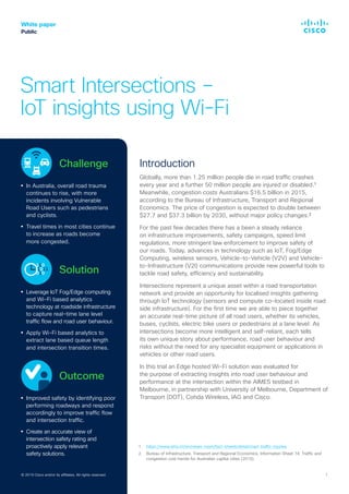 © 2019 Cisco and/or its affiliates. All rights reserved. 1
White paper
Public
Smart Intersections –
IoT insights using Wi-Fi
Introduction
Globally, more than 1.25 million people die in road traffic crashes
every year and a further 50 million people are injured or disabled.¹
Meanwhile, congestion costs Australians $16.5 billion in 2015,
according to the Bureau of Infrastructure, Transport and Regional
Economics. The price of congestion is expected to double between
$27.7 and $37.3 billion by 2030, without major policy changes.²
For the past few decades there has a been a steady reliance
on infrastructure improvements, safety campaigns, speed limit
regulations, more stringent law enforcement to improve safety of
our roads. Today, advances in technology such as IoT, Fog/Edge
Computing, wireless sensors, Vehicle-to-Vehicle (V2V) and Vehicle-
to-Infrastructure (V2I) communications provide new powerful tools to
tackle road safety, efficiency and sustainability.
Intersections represent a unique asset within a road transportation
network and provide an opportunity for localised insights gathering
through IoT technology (sensors and compute co-located inside road
side infrastructure). For the first time we are able to piece together
an accurate real-time picture of all road users, whether its vehicles,
buses, cyclists, electric bike users or pedestrians at a lane level. As
intersections become more intelligent and self-reliant, each tells
its own unique story about performance, road user behaviour and
risks without the need for any specialist equipment or applications in
vehicles or other road users.
In this trial an Edge hosted Wi-Fi solution was evaluated for
the purpose of extracting insights into road user behaviour and
performance at the intersection within the AIMES testbed in
Melbourne, in partnership with University of Melbourne, Department of
Transport (DOT), Cohda Wireless, IAG and Cisco.
© 2019 Cisco and/or its affiliates. All rights reserved.
		 Challenge
In Australia, overall road trauma
continues to rise, with more
incidents involving Vulnerable
Road Users such as pedestrians
and cyclists.
Travel times in most cities continue
to increase as roads become
more congested.
		 Solution
Leverage IoT Fog/Edge computing
and Wi-Fi based analytics
technology at roadside infrastructure
to capture real-time lane level
traffic flow and road user behaviour.
Apply Wi-Fi based analytics to
extract lane based queue length
and intersection transition times.
		 Outcome
Improved safety by identifying poor
performing roadways and respond
accordingly to improve traffic flow
and intersection traffic.
Create an accurate view of
intersection safety rating and
proactively apply relevant
safety solutions.
1.	 https://www.who.int/en/news-room/fact-sheets/detail/road-traffic-injuries
2.	Bureau of Infrastructure, Transport and Regional Economics, Information Sheet 74: Traffic and
congestion cost trends for Australian capital cities (2015).
 