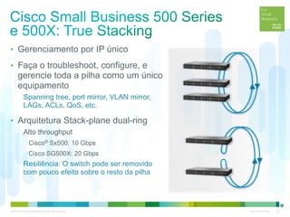 © 2012 Cisco and/or its affiliates. All rights reserved. Cisco Confidential 20
• Gerenciamento por IP único
• Faça o troubleshoot, configure, e
gerencie toda a pilha como um único
equipamento
Spanning tree, port mirror, VLAN mirror,
LAGs, ACLs, QoS, etc.
• Arquitetura Stack-plane dual-ring
Alto throughput
Cisco® Sx500: 10 Gbps
Cisco SG500X: 20 Gbps
Resiliência: O switch pode ser removido
com pouco efeito sobre o resto da pilha
 