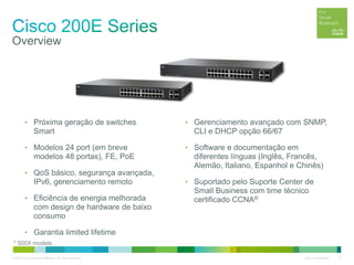 © 2012 Cisco and/or its affiliates. All rights reserved. Cisco Confidential 21
Overview
• Próxima geração de switches
Smart
• Modelos 24 port (em breve
modelos 48 portas), FE, PoE
• QoS básico, segurança avançada,
IPv6, gerenciamento remoto
• Eficiência de energia melhorada
com design de hardware de baixo
consumo
• Garantia limited lifetime
• Gerenciamento avançado com SNMP,
CLI e DHCP opção 66/67
• Software e documentação em
diferentes línguas (Inglês, Francês,
Alemão, Italiano, Espanhol e Chinês)
• Suportado pelo Suporte Center de
Small Business com time técnico
certificado CCNA®
* 500X models
 