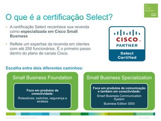 © 2012 Cisco and/or its affiliates. All rights reserved. Cisco Confidential 30
• A certificação Select reconhece sua revenda
como especializada em Cisco Small
Business
• Reflete um expertise da revenda em clientes
com até 250 funcionários. É o primeiro passo
dentro do plano de canais Cisco.
Small Business Foundation
Foco em produtos de
conectividade:
Roteadores, switches, segurança e
wireless
Small Business Specialization
Foco em produtos de comunicação
e também em conectividade:
Smart Business Communication
System
Business Edition 3000
Escolha entre dois diferentes caminhos:
 
