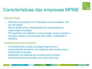 © 2012 Cisco and/or its affiliates. All rights reserved. Cisco Confidential 6
- Decisões em projetos de TI baseados na necessidade, não
em tecnologia
- Menor tempo entre a identificação da necessidade e a
implantação do projeto
- Principal foco em melhorar a comunicação: acesso remoto a
serviços e dados, comunicação entre filiais, mobilidade e
telefonia
Características dos projetos:
- O entendimento correto do budget disponível e a
demonstração do retorno nos negócios são cruciais para o
fechamento do projeto
- Dependem da expertise da revenda para o correto
dimensionamento do projeto, por menor que seja
Clientes finais:
 
