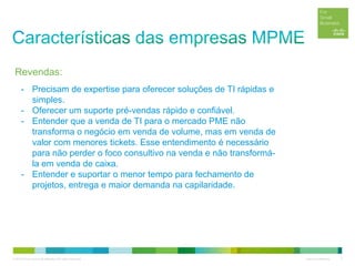 © 2012 Cisco and/or its affiliates. All rights reserved. Cisco Confidential 7
- Precisam de expertise para oferecer soluções de TI rápidas e
simples.
- Oferecer um suporte pré-vendas rápido e confiável.
- Entender que a venda de TI para o mercado PME não
transforma o negócio em venda de volume, mas em venda de
valor com menores tickets. Esse entendimento é necessário
para não perder o foco consultivo na venda e não transformá-
la em venda de caixa.
- Entender e suportar o menor tempo para fechamento de
projetos, entrega e maior demanda na capilaridade.
Revendas:
 