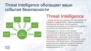Threat Intelligence обогащает ваши
события безопасности
- знание (включая процесс его получения) об
угрозах и нарушителях, обеспечивающее
понимание методов, используемых
злоумышленниками для нанесения ущерба, и
способов противодействия им
Оперирует не только и не столько
статической информацией об отдельных
уязвимостях и угрозах, сколько более
динамичной и имеющей практическое
значение информацией об источниках угроз,
признаках компрометации (объединяющих
разрозненные сведения в единое целое),
вредоносных доменах и IP-адресах,
взаимосвязях и т.п.
Threat Intelligence
Cisco
Systems
Free / Open
Source
Государство
ISAC
Коммерчес-
кие
Частные
Внутренние
 