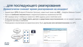 …для последующего реагирования
• Задействует EPS (Endpoint Protection Services), известный также как ANC – Adaptive Network Control
• Одна из наиболее неизвестных и недоиспользованных возможностей ISE
• ISE-сервера могут глобально поместить MAC-адреса узла в restricted zone
• Инфицированный узел будет иметь доступ к средствами восстановления, но не сможет повлиять
на другие системы в компании
• Помещение и исключение из карантина могут быть ручными или автоматическими (по API)
Драматически снижает время реагирования на инцидент
 