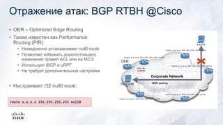 Отражение атак: BGP RTBH @Cisco
• OER – Optimized Edge Routing
• Также известен как Performance
Routing (PfR):
• Немедленно устанавливает null0 route
• Позволяет избежать дорогостоящего
изменения правил ACL или на МСЭ
• Использует iBGP и uRPF
• Не требует дополнительной настройки
• Настраивает /32 null0 route:
22
route x.x.x.x 255.255.255.255 null0
iBGP peering
 