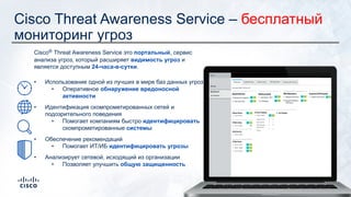 Cisco Threat Awareness Service – бесплатный
мониторинг угроз
Cisco® Threat Awareness Service это портальный, сервис
анализа угроз, который расширяет видимость угроз и
является доступным 24-часа-в-сутки.
• Использование одной из лучших в мире баз данных угроз
• Оперативное обнаружение вредоносной
активности
• Идентификация скомпрометированных сетей и
подозрительного поведения
• Помогает компаниям быстро идентифицировать
скомпрометированные системы
• Обеспечение рекомендаций
• Помогает ИТ/ИБ идентифицировать угрозы
• Анализирует сетевой, исходящий из организации
• Позволяет улучшить общую защищенность
 