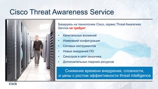 Cisco Threat Awareness Service
Базируясь на технологиях Cisco, сервис Threat Awareness
Service не требует:
• Капитальных вложений
• Изменений конфигурации
• Сетевых инструментов
• Новых внедрений ПО
• Сенсоров в сети заказчика
• Дополнительных людских ресурсов
Снижение времени внедрения, сложности,
и цены с ростом эффективности threat intelligence
 