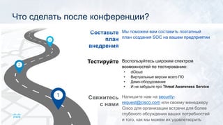 Свяжитесь
с нами
Тестируйте
Составьте
план
внедрения
Напишите нам на security-
request@cisco.com или своему менеджеру
Cisco для организации встречи для более
глубокого обсуждения ваших потребностей
и того, как мы можем их удовлетворить
Воспользуйтесь широким спектром
возможностей по тестированию:
• dCloud
• Виртуальные версии всего ПО
• Демо-оборудование
• И не забудьте про Threat Awareness Service
Мы поможем вам составить поэтапный
план создания SOC на вашем предприятии
Что сделать после конференции?
 