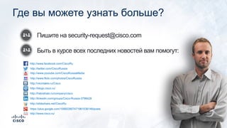Пишите на security-request@cisco.com
Быть в курсе всех последних новостей вам помогут:
Где вы можете узнать больше?
http://www.facebook.com/CiscoRu
http://twitter.com/CiscoRussia
http://www.youtube.com/CiscoRussiaMedia
http://www.flickr.com/photos/CiscoRussia
http://vkontakte.ru/Cisco
http://blogs.cisco.ru/
http://habrahabr.ru/company/cisco
http://linkedin.com/groups/Cisco-Russia-3798428
http://slideshare.net/CiscoRu
https://plus.google.com/106603907471961036146/posts
http://www.cisco.ru/
 