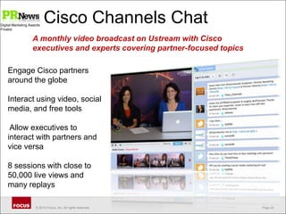 Cisco Channels ChatDigital Marketing AwardsFinalistA monthly video broadcast on Ustream with Cisco executives and experts covering partner-focused topics Engage Cisco partners around the globeInteract using video, social media, and free tools Allow executives to interact with partners and vice versa8 sessions with close to 50,000 live views and many replays
