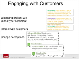 Engaging with CustomersHenaredegan: Cisco you suck - I have to register & then click bloody download and accept about a thousand times just to get updated firmware. #wtf #failJust being present will impact your sentimentInteract with customersChange perceptionsCiscoSmallBiz: @henaredegan : sorry to hear about downloads issues. We created a page for easier firmware downloads, hope this helps! http://bit.ly/3Ym1O8Henaredegan: @CiscoSmallBiz Nice! Ireally like the "Download and Accept License" all in one click - good stuff