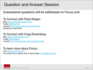 Question and Answer SessionUnanswered questions will be addressed on Focus.com To Connect with Petra Neiger:Blog: http://petra1400.blogspot.com/Twitter: @Petra1400Linkedin: http://www.linkedin.com/in/petra1400SlideShare: /petra1400To Connect with Craig Rosenberg:Blog: http://www.funnelholic.comTwitter: @funnelholicLinkedIn: http://www.linkedin.com/in/craigrosenbergTo learn more about Focus:Visit: http://www.focus.comTo contact Focus, please write to Sarah Miller: smiller@focus.com