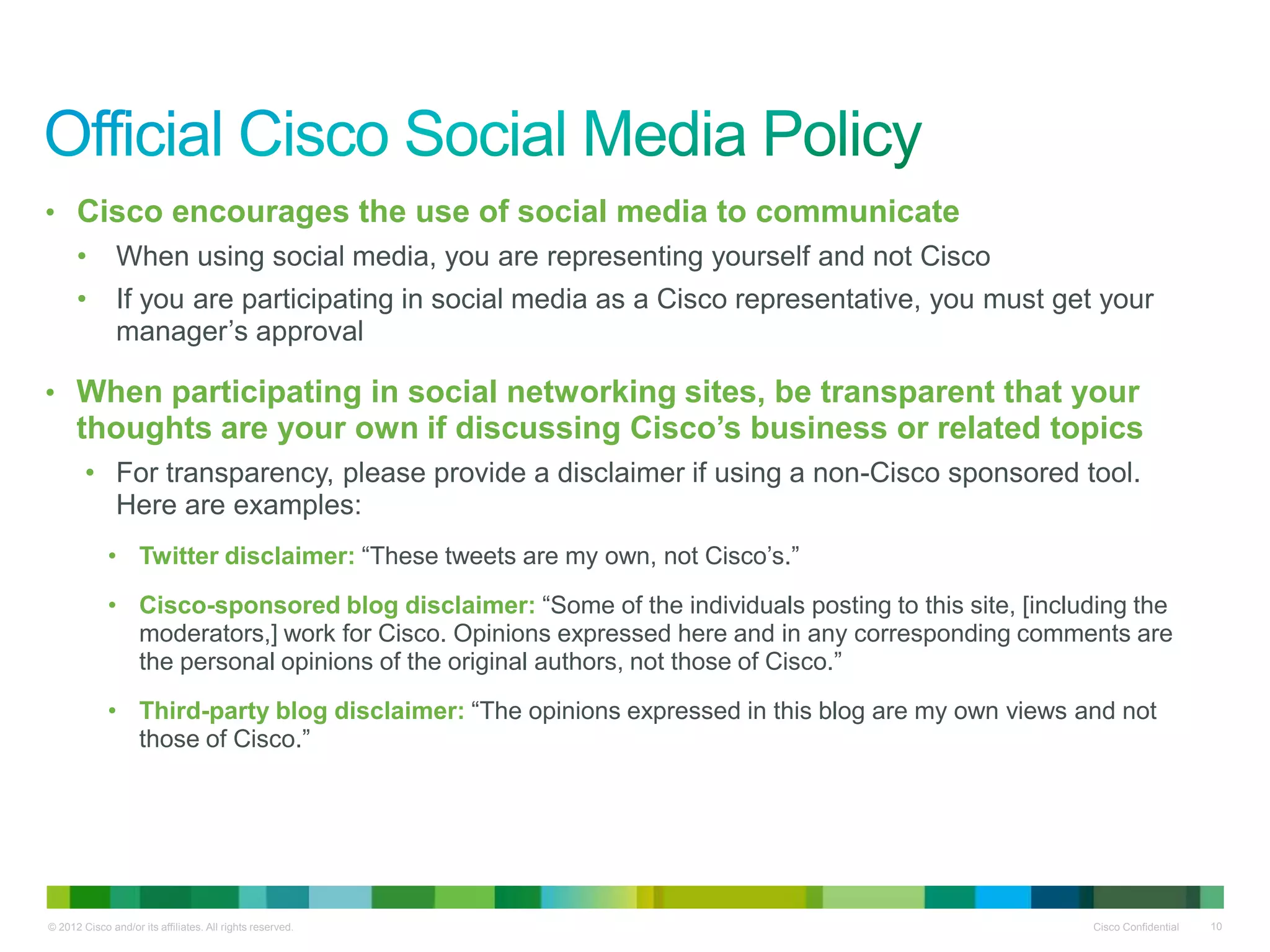 • Cisco encourages the use of social media to communicate
      •        When using social media, you are representing yourself and not Cisco
      •        If you are participating in social media as a Cisco representative, you must get your
               manager’s approval

• When participating in social networking sites, be transparent that your
      thoughts are your own if discussing Cisco’s business or related topics
        • For transparency, please provide a disclaimer if using a non-Cisco sponsored tool.
          Here are examples:
             • Twitter disclaimer: “These tweets are my own, not Cisco’s.”
             • Cisco-sponsored blog disclaimer: “Some of the individuals posting to this site, [including the
               moderators,] work for Cisco. Opinions expressed here and in any corresponding comments are
               the personal opinions of the original authors, not those of Cisco.”
             • Third-party blog disclaimer: “The opinions expressed in this blog are my own views and not
               those of Cisco.”




© 2012 Cisco and/or its affiliates. All rights reserved.                                             Cisco Confidential   10
 