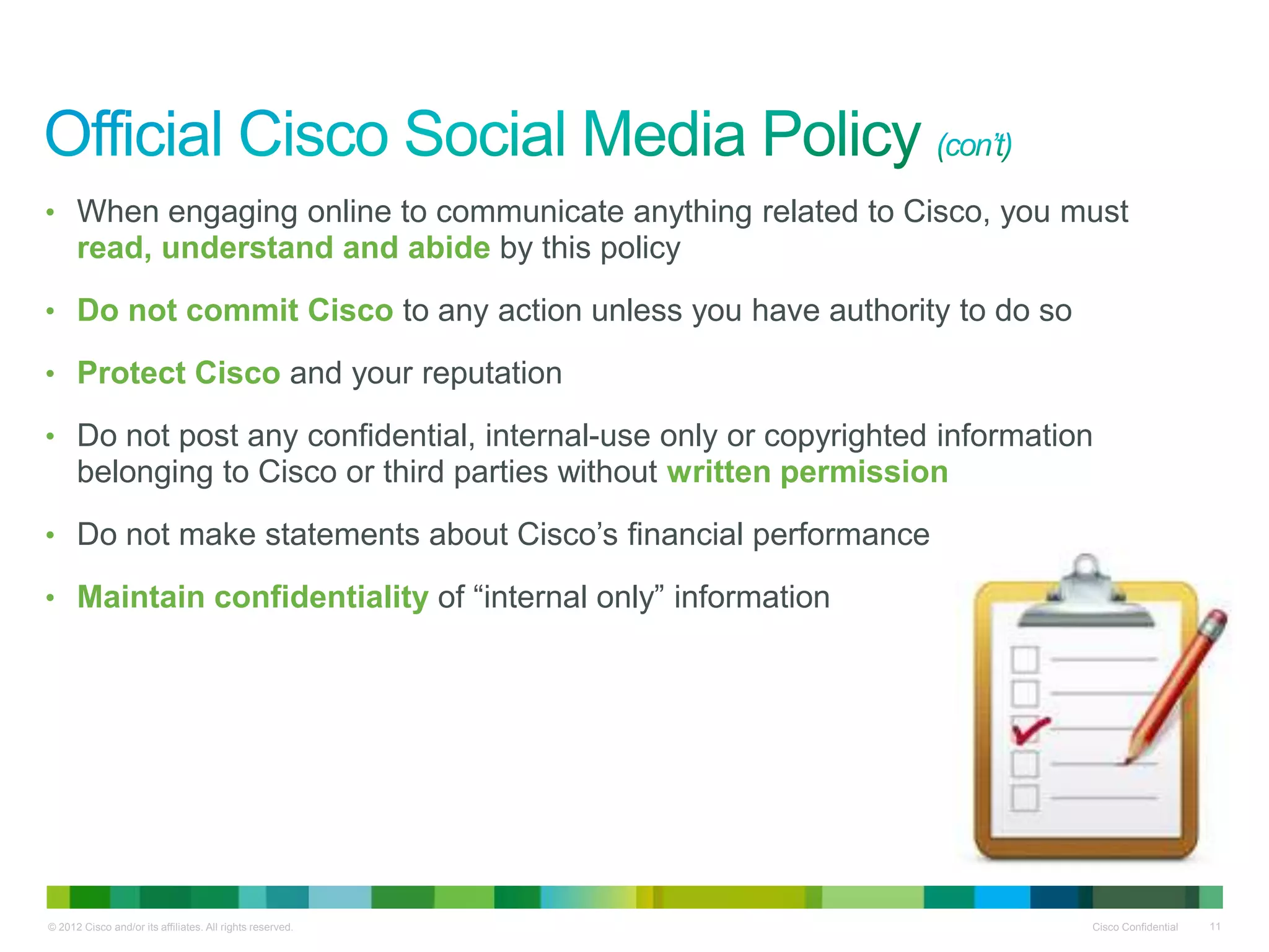 • When engaging online to communicate anything related to Cisco, you must
      read, understand and abide by this policy
• Do not commit Cisco to any action unless you have authority to do so

• Protect Cisco and your reputation

• Do not post any confidential, internal-use only or copyrighted information
      belonging to Cisco or third parties without written permission
• Do not make statements about Cisco’s financial performance

• Maintain confidentiality of “internal only” information




© 2012 Cisco and/or its affiliates. All rights reserved.                   Cisco Confidential   11
 