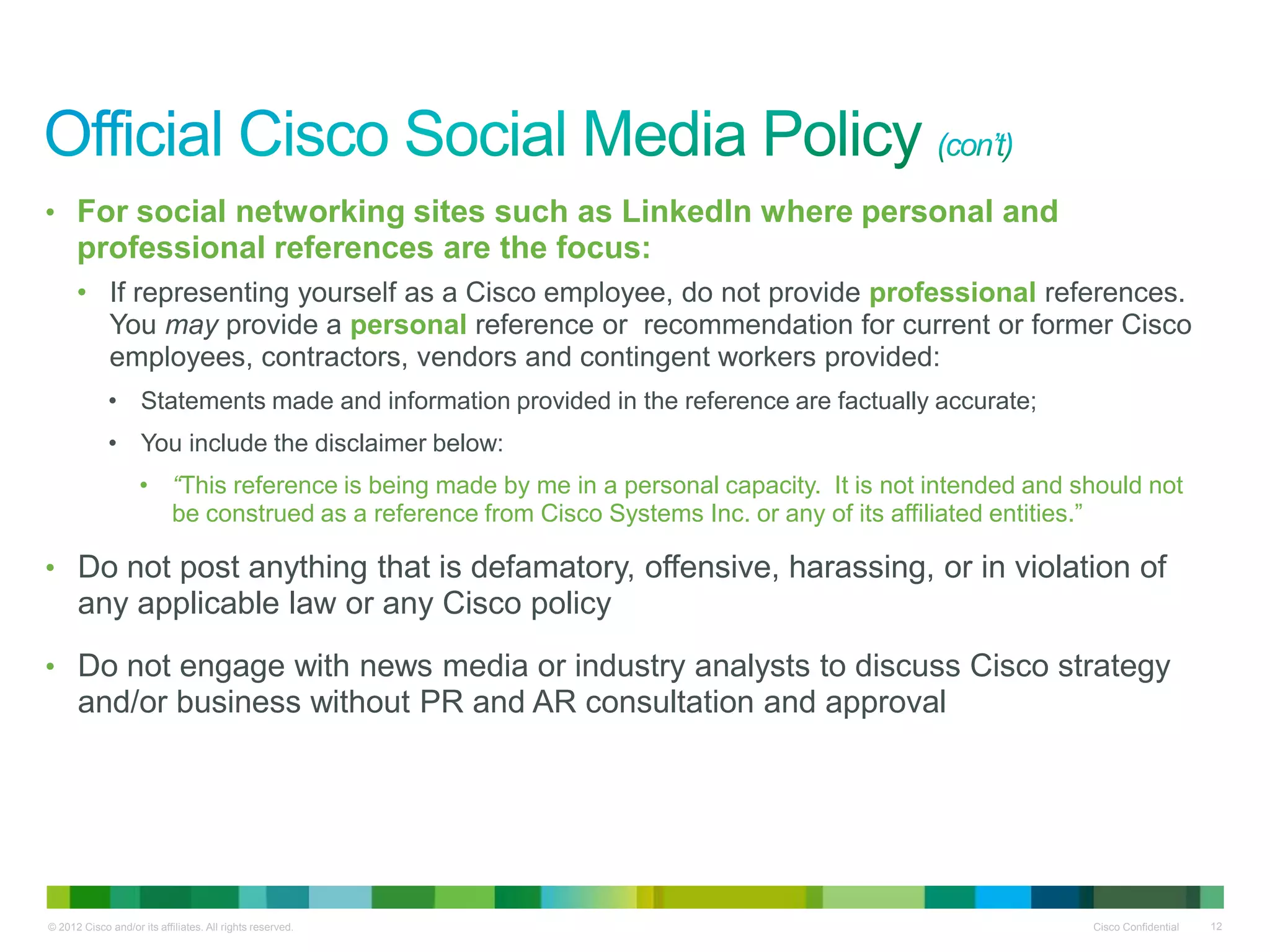 • For social networking sites such as LinkedIn where personal and
      professional references are the focus:
      • If representing yourself as a Cisco employee, do not provide professional references.
        You may provide a personal reference or recommendation for current or former Cisco
        employees, contractors, vendors and contingent workers provided:
             • Statements made and information provided in the reference are factually accurate;
             • You include the disclaimer below:
                    • “This reference is being made by me in a personal capacity. It is not intended and should not
                      be construed as a reference from Cisco Systems Inc. or any of its affiliated entities.”

• Do not post anything that is defamatory, offensive, harassing, or in violation of
      any applicable law or any Cisco policy
• Do not engage with news media or industry analysts to discuss Cisco strategy
      and/or business without PR and AR consultation and approval




© 2012 Cisco and/or its affiliates. All rights reserved.                                                  Cisco Confidential   12
 