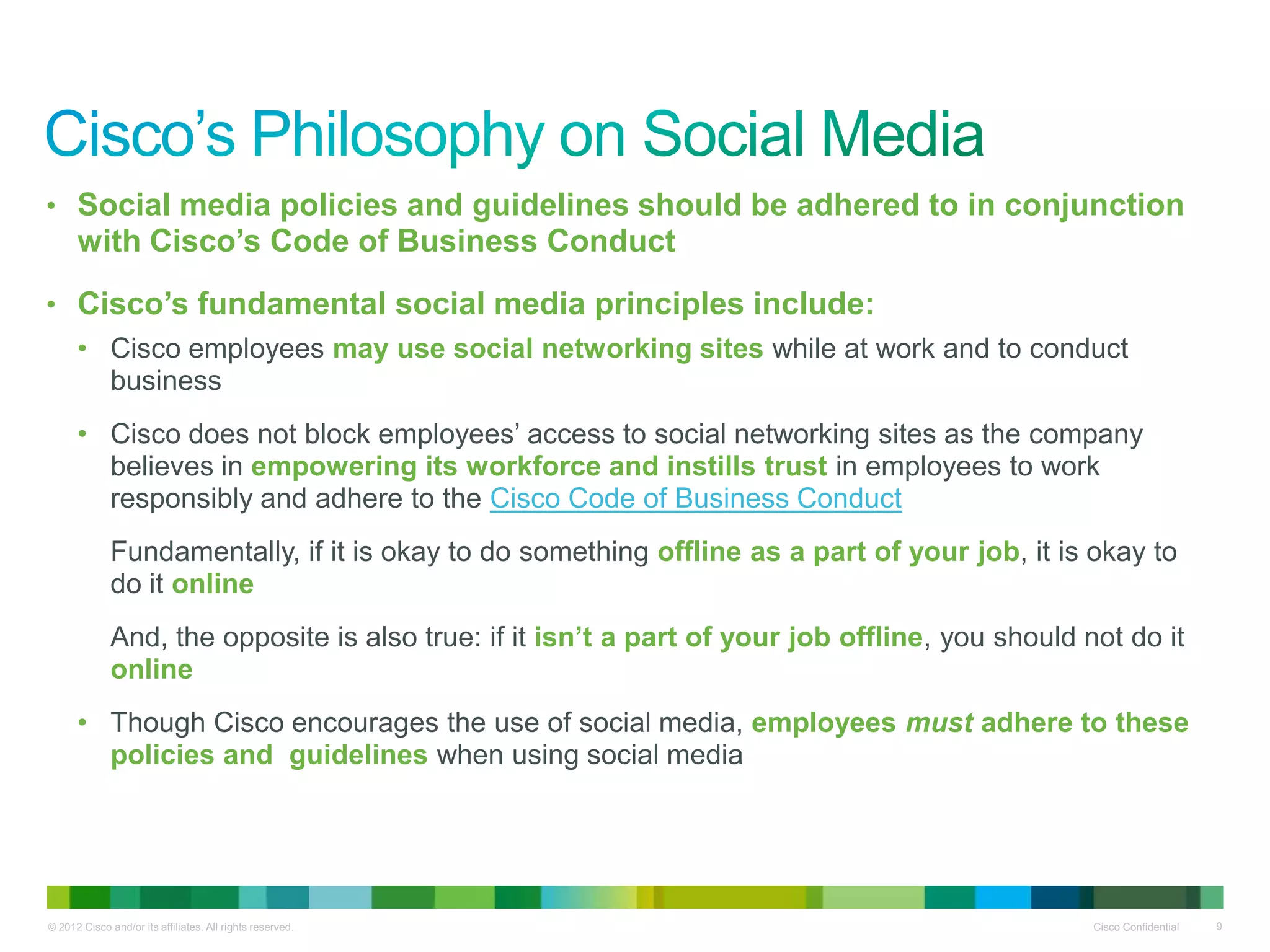 • Social media policies and guidelines should be adhered to in conjunction
      with Cisco’s Code of Business Conduct
• Cisco’s fundamental social media principles include:
      • Cisco employees may use social networking sites while at work and to conduct
        business
      • Cisco does not block employees’ access to social networking sites as the company
        believes in empowering its workforce and instills trust in employees to work
        responsibly and adhere to the Cisco Code of Business Conduct
              Fundamentally, if it is okay to do something offline as a part of your job, it is okay to
              do it online
              And, the opposite is also true: if it isn’t a part of your job offline, you should not do it
              online
      • Though Cisco encourages the use of social media, employees must adhere to these
        policies and guidelines when using social media




© 2012 Cisco and/or its affiliates. All rights reserved.                                          Cisco Confidential   9
 