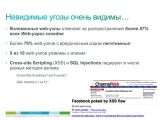 • Взломанные web-узлы отвечают за распространение более 87%
      всех Web-угроз сегодня

 • Более 79% web-узлов с вредоносным кодом легитимные**

 • 9 из 10 web-узлов уязвимы к атакам**

 • Cross-site Scripting (XSS) и SQL Injections лидируют в числе
      разных методик взлома
             -Cross-Site Scripting (7 их10 узлов)**

             -SQL Injection (1 из 5)**




*Source: IronPort TOC
**Source: White праваSecurity, Website Sec Statistics Report 10/2007 & PPT 8/2008
  © Cisco, 2010. Все
                     Hat защищены.                                                  13/38
 