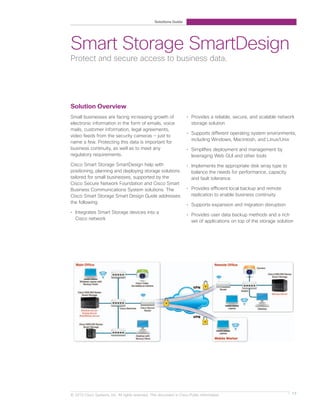 Solutions Guide




Smart Storage SmartDesign
Protect and secure access to business data.




Solution Overview
Small businesses are facing increasing growth of                     • Provides a reliable, secure, and scalable network
electronic information in the form of emails, voice                    storage solution
mails, customer information, legal agreements,
                                                                     • Supports different operating system environments,
video feeds from the security cameras — just to
                                                                       including Windows, Macintosh, and Linux/Unix
name a few. Protecting this data is important for
business continuity, as well as to meet any                          • Simplifies deployment and management by
regulatory requirements.                                               leveraging Web GUI and other tools
Cisco Smart Storage SmartDesign help with                            • Implements the appropriate disk array type to
positioning, planning and deploying storage solutions                  balance the needs for performance, capacity
tailored for small businesses, supported by the                        and fault tolerance
Cisco Secure Network Foundation and Cisco Smart
Business Communications System solutions. The                        • Provides efficient local backup and remote
Cisco Smart Storage Smart Design Guide addresses                       replication to enable business continuity
the following:
                                                                     • Supports expansion and migration disruption
• Integrates Smart Storage devices into a
                                                                     • Provides user data backup methods and a rich
  Cisco network
                                                                       set of applications on top of the storage solution




© 2010 Cisco Systems, Inc. All rights reserved. This document is Cisco Public Information.                              17
 