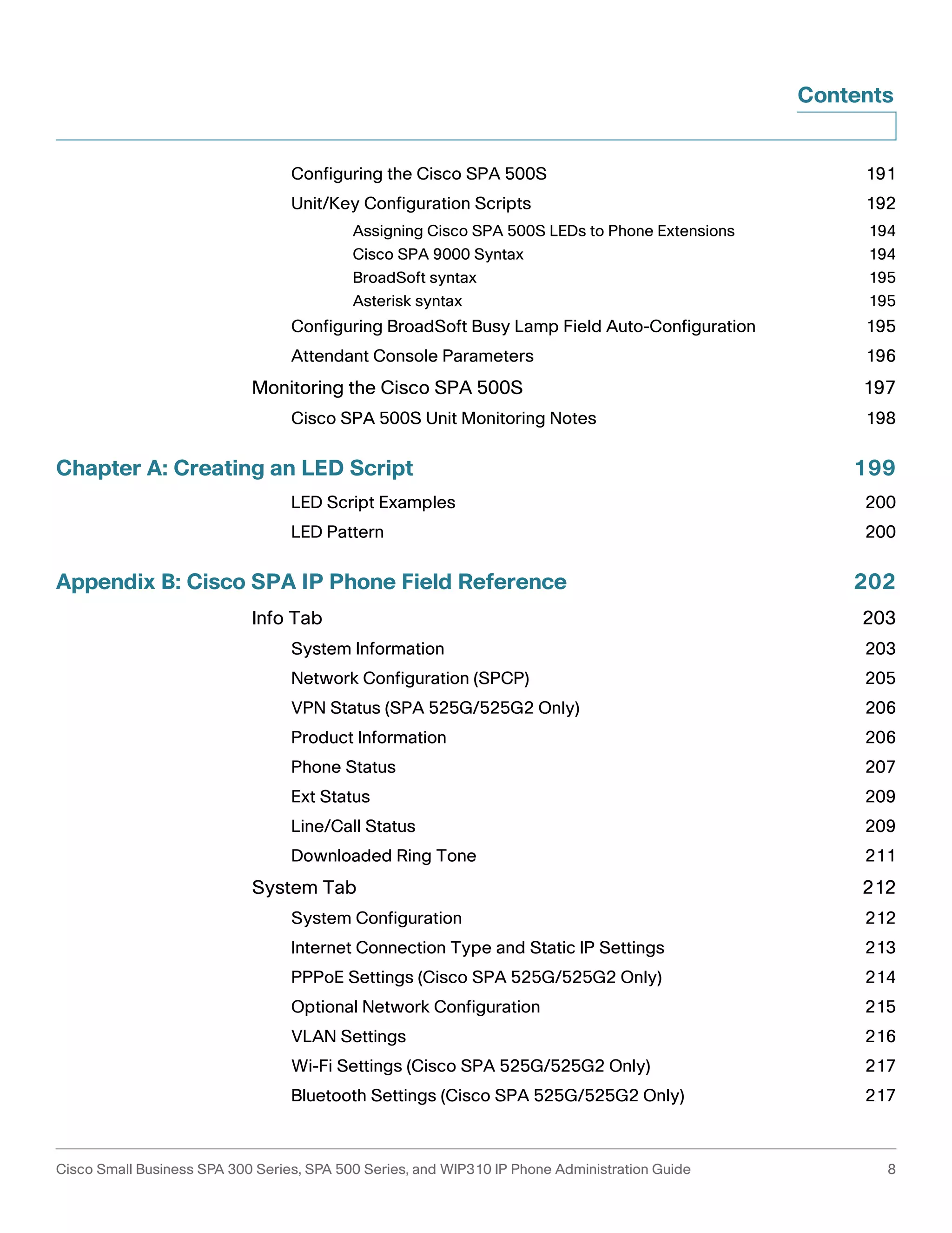 Contents 
Configuring the Cisco SPA 500S 191 
Unit/Key Configuration Scripts 192 
Assigning Cisco SPA 500S LEDs to Phone Extensions 194 
Cisco SPA 9000 Syntax 194 
BroadSoft syntax 195 
Asterisk syntax 195 
Configuring BroadSoft Busy Lamp Field Auto-Configuration 195 
Attendant Console Parameters 196 
Monitoring the Cisco SPA 500S 197 
Cisco SPA 500S Unit Monitoring Notes 198 
Chapter A: Creating an LED Script 199 
LED Script Examples 200 
LED Pattern 200 
Appendix B: Cisco SPA IP Phone Field Reference 202 
Info Tab 203 
System Information 203 
Network Configuration (SPCP) 205 
VPN Status (SPA 525G/525G2 Only) 206 
Product Information 206 
Phone Status 207 
Ext Status 209 
Line/Call Status 209 
Downloaded Ring Tone 211 
System Tab 212 
System Configuration 212 
Internet Connection Type and Static IP Settings 213 
PPPoE Settings (Cisco SPA 525G/525G2 Only) 214 
Optional Network Configuration 215 
VLAN Settings 216 
Wi-Fi Settings (Cisco SPA 525G/525G2 Only) 217 
Bluetooth Settings (Cisco SPA 525G/525G2 Only) 217 
Cisco Small Business SPA 300 Series, SPA 500 Series, and WIP310 IP Phone Administration Guide 8 
 