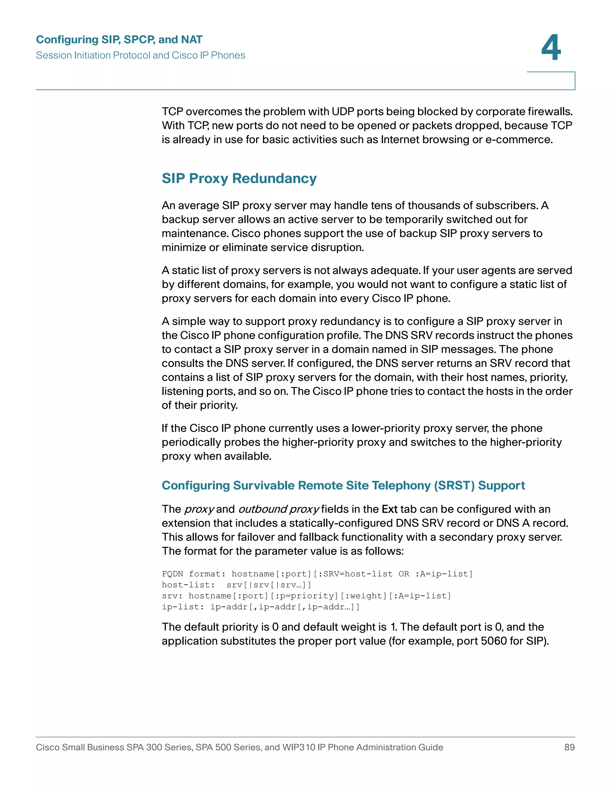 Configuring SIP, SPCP, and NAT 
Session Initiation Protocol and Cisco IP Phones 
4 
TCP overcomes the problem with UDP ports being blocked by corporate firewalls. 
With TCP, new ports do not need to be opened or packets dropped, because TCP 
is already in use for basic activities such as Internet browsing or e-commerce. 
SIP Proxy Redundancy 
An average SIP proxy server may handle tens of thousands of subscribers. A 
backup server allows an active server to be temporarily switched out for 
maintenance. Cisco phones support the use of backup SIP proxy servers to 
minimize or eliminate service disruption. 
A static list of proxy servers is not always adequate. If your user agents are served 
by different domains, for example, you would not want to configure a static list of 
proxy servers for each domain into every Cisco IP phone. 
A simple way to support proxy redundancy is to configure a SIP proxy server in 
the Cisco IP phone configuration profile. The DNS SRV records instruct the phones 
to contact a SIP proxy server in a domain named in SIP messages. The phone 
consults the DNS server. If configured, the DNS server returns an SRV record that 
contains a list of SIP proxy servers for the domain, with their host names, priority, 
listening ports, and so on. The Cisco IP phone tries to contact the hosts in the order 
of their priority. 
If the Cisco IP phone currently uses a lower-priority proxy server, the phone 
periodically probes the higher-priority proxy and switches to the higher-priority 
proxy when available. 
Configuring Survivable Remote Site Telephony (SRST) Support 
The proxy and outbound proxy fields in the Ext tab can be configured with an 
extension that includes a statically-configured DNS SRV record or DNS A record. 
This allows for failover and fallback functionality with a secondary proxy server. 
The format for the parameter value is as follows: 
FQDN format: hostname[:port][:SRV=host-list OR :A=ip-list] 
host-list: srv[|srv[|srv…]] 
srv: hostname[:port][:p=priority][:weight][:A=ip-list] 
ip-list: ip-addr[,ip-addr[,ip-addr…]] 
The default priority is 0 and default weight is 1. The default port is 0, and the 
application substitutes the proper port value (for example, port 5060 for SIP). 
Cisco Small Business SPA 300 Series, SPA 500 Series, and WIP310 IP Phone Administration Guide 89 
 