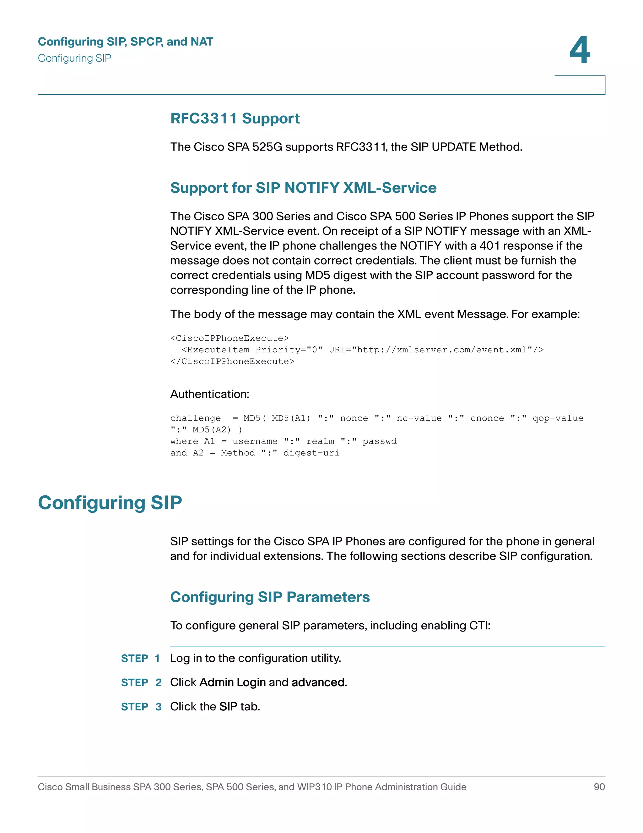 Configuring SIP, SPCP, and NAT 
Configuring SIP 
4 
RFC3311 Support 
The Cisco SPA 525G supports RFC3311, the SIP UPDATE Method. 
Support for SIP NOTIFY XML-Service 
The Cisco SPA 300 Series and Cisco SPA 500 Series IP Phones support the SIP 
NOTIFY XML-Service event. On receipt of a SIP NOTIFY message with an XML-Service 
event, the IP phone challenges the NOTIFY with a 401 response if the 
message does not contain correct credentials. The client must be furnish the 
correct credentials using MD5 digest with the SIP account password for the 
corresponding line of the IP phone. 
The body of the message may contain the XML event Message. For example: 
<CiscoIPPhoneExecute> 
<ExecuteItem Priority="0" URL="http://xmlserver.com/event.xml"/> 
</CiscoIPPhoneExecute> 
Authentication: 
challenge = MD5( MD5(A1) ":" nonce ":" nc-value ":" cnonce ":" qop-value 
":" MD5(A2) ) 
where A1 = username ":" realm ":" passwd 
and A2 = Method ":" digest-uri 
Configuring SIP 
SIP settings for the Cisco SPA IP Phones are configured for the phone in general 
and for individual extensions. The following sections describe SIP configuration. 
Configuring SIP Parameters 
To configure general SIP parameters, including enabling CTI: 
STEP 1 Log in to the configuration utility. 
STEP 2 Click Admin Login and advanced. 
STEP 3 Click the SIP tab. 
Cisco Small Business SPA 300 Series, SPA 500 Series, and WIP310 IP Phone Administration Guide 90 
 
