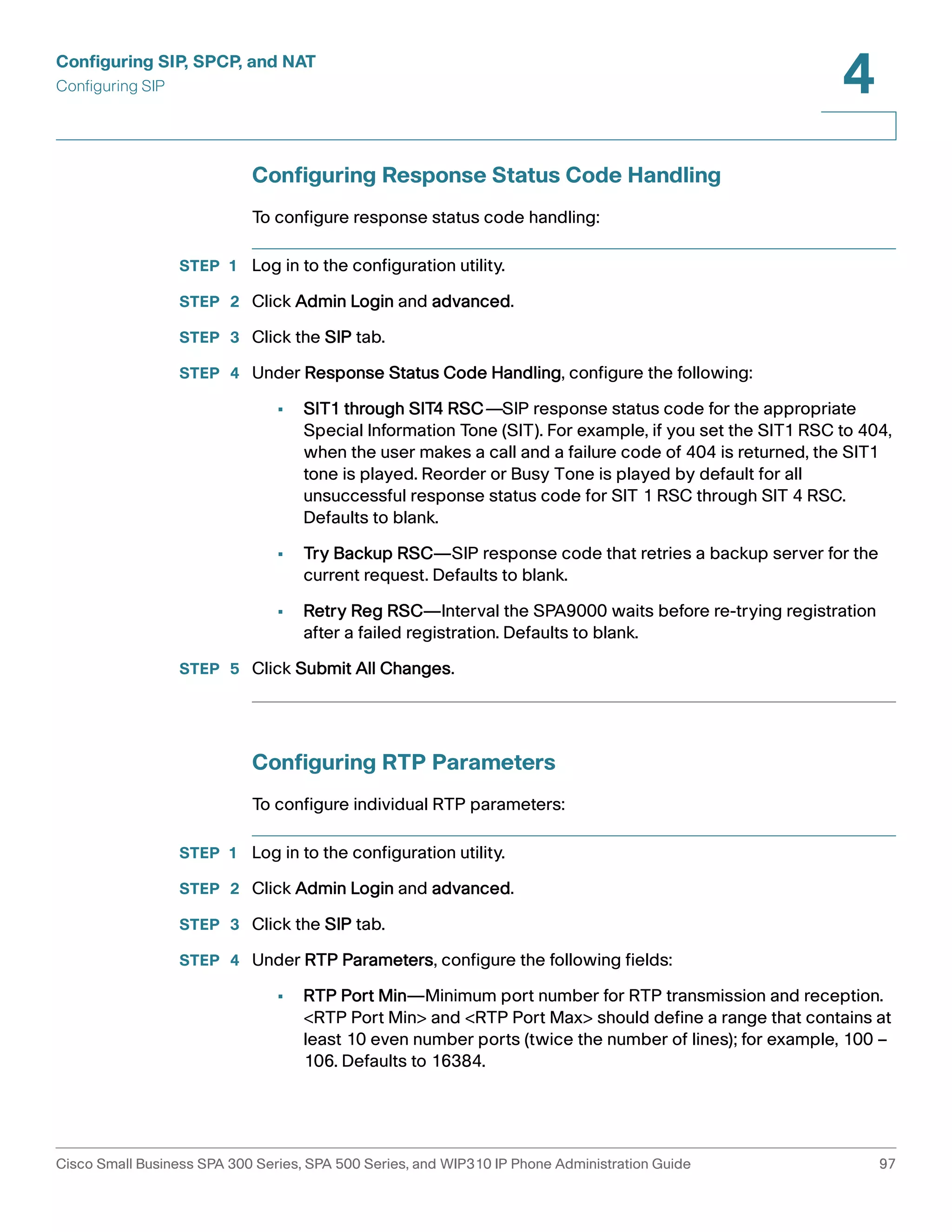 Configuring SIP, SPCP, and NAT 
Configuring SIP 
4 
Configuring Response Status Code Handling 
To configure response status code handling: 
STEP 1 Log in to the configuration utility. 
STEP 2 Click Admin Login and advanced. 
STEP 3 Click the SIP tab. 
STEP 4 Under Response Status Code Handling, configure the following: 
• SIT1 through SIT4 RSC—SIP response status code for the appropriate 
Special Information Tone (SIT). For example, if you set the SIT1 RSC to 404, 
when the user makes a call and a failure code of 404 is returned, the SIT1 
tone is played. Reorder or Busy Tone is played by default for all 
unsuccessful response status code for SIT 1 RSC through SIT 4 RSC. 
Defaults to blank. 
• Try Backup RSC—SIP response code that retries a backup server for the 
current request. Defaults to blank. 
• Retry Reg RSC—Interval the SPA9000 waits before re-trying registration 
after a failed registration. Defaults to blank. 
STEP 5 Click Submit All Changes. 
Configuring RTP Parameters 
To configure individual RTP parameters: 
STEP 1 Log in to the configuration utility. 
STEP 2 Click Admin Login and advanced. 
STEP 3 Click the SIP tab. 
STEP 4 Under RTP Parameters, configure the following fields: 
• RTP Port Min—Minimum port number for RTP transmission and reception. 
<RTP Port Min> and <RTP Port Max> should define a range that contains at 
least 10 even number ports (twice the number of lines); for example, 100 – 
106. Defaults to 16384. 
Cisco Small Business SPA 300 Series, SPA 500 Series, and WIP310 IP Phone Administration Guide 97 
 