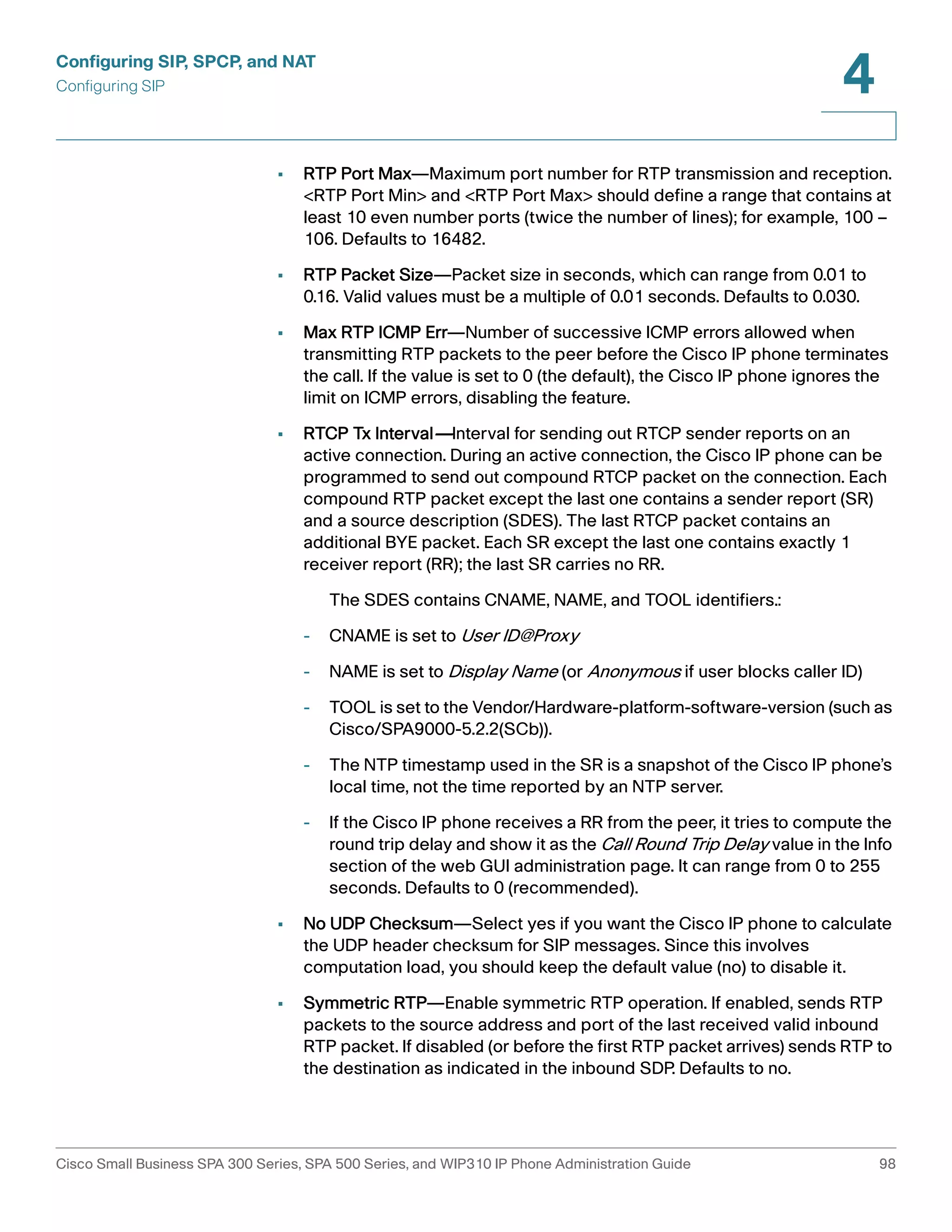 Configuring SIP, SPCP, and NAT 
Configuring SIP 
4 
• RTP Port Max—Maximum port number for RTP transmission and reception. 
<RTP Port Min> and <RTP Port Max> should define a range that contains at 
least 10 even number ports (twice the number of lines); for example, 100 – 
106. Defaults to 16482. 
• RTP Packet Size—Packet size in seconds, which can range from 0.01 to 
0.16. Valid values must be a multiple of 0.01 seconds. Defaults to 0.030. 
• Max RTP ICMP Err—Number of successive ICMP errors allowed when 
transmitting RTP packets to the peer before the Cisco IP phone terminates 
the call. If the value is set to 0 (the default), the Cisco IP phone ignores the 
limit on ICMP errors, disabling the feature. 
• RTCP Tx Interval—Interval for sending out RTCP sender reports on an 
active connection. During an active connection, the Cisco IP phone can be 
programmed to send out compound RTCP packet on the connection. Each 
compound RTP packet except the last one contains a sender report (SR) 
and a source description (SDES). The last RTCP packet contains an 
additional BYE packet. Each SR except the last one contains exactly 1 
receiver report (RR); the last SR carries no RR. 
The SDES contains CNAME, NAME, and TOOL identifiers.: 
- CNAME is set to User ID@Proxy 
- NAME is set to Display Name (or Anonymous if user blocks caller ID) 
- TOOL is set to the Vendor/Hardware-platform-software-version (such as 
Cisco/SPA9000-5.2.2(SCb)). 
- The NTP timestamp used in the SR is a snapshot of the Cisco IP phone’s 
local time, not the time reported by an NTP server. 
- If the Cisco IP phone receives a RR from the peer, it tries to compute the 
round trip delay and show it as the Call Round Trip Delay value in the Info 
section of the web GUI administration page. It can range from 0 to 255 
seconds. Defaults to 0 (recommended). 
• No UDP Checksum—Select yes if you want the Cisco IP phone to calculate 
the UDP header checksum for SIP messages. Since this involves 
computation load, you should keep the default value (no) to disable it. 
• Symmetric RTP—Enable symmetric RTP operation. If enabled, sends RTP 
packets to the source address and port of the last received valid inbound 
RTP packet. If disabled (or before the first RTP packet arrives) sends RTP to 
the destination as indicated in the inbound SDP. Defaults to no. 
Cisco Small Business SPA 300 Series, SPA 500 Series, and WIP310 IP Phone Administration Guide 98 
 
