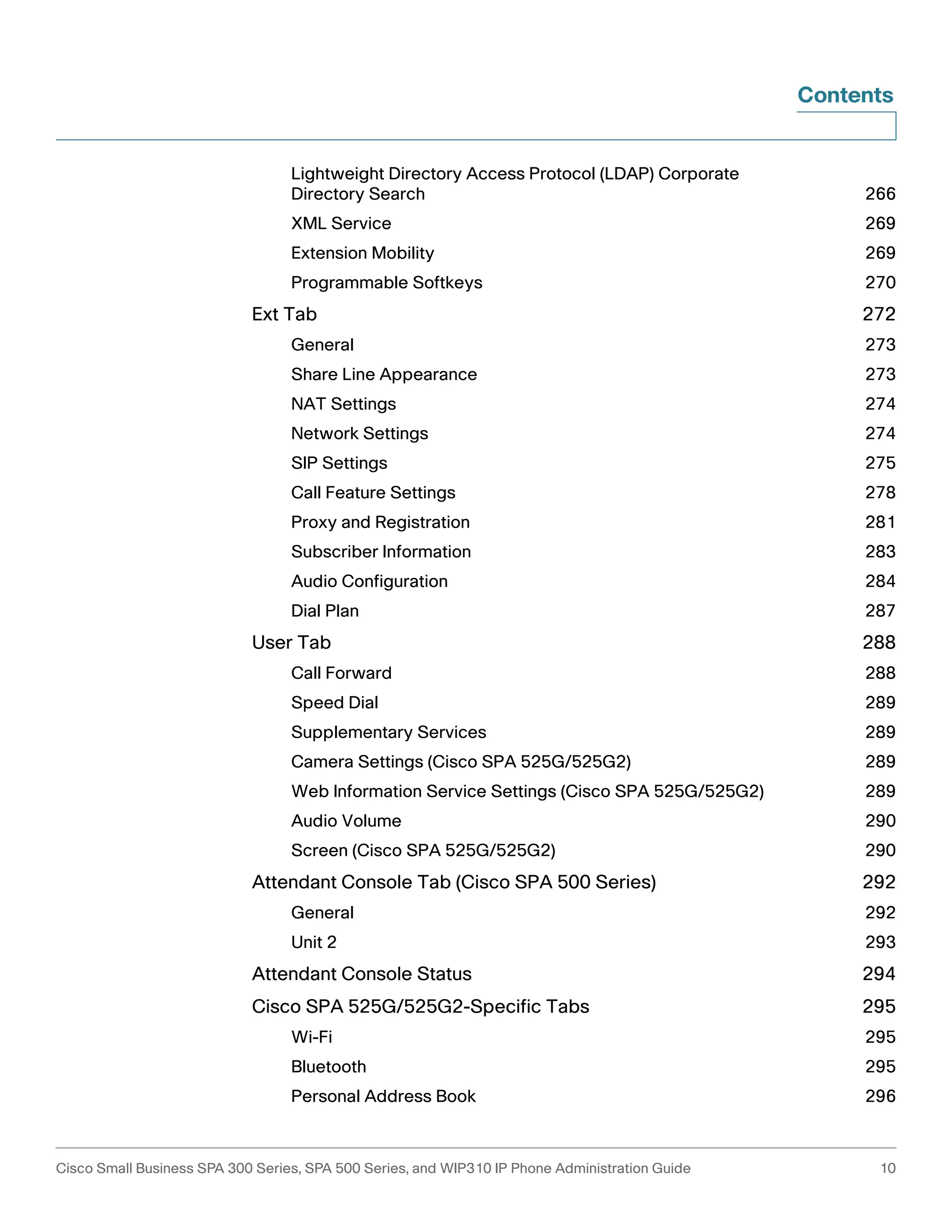 Contents 
Lightweight Directory Access Protocol (LDAP) Corporate 
Directory Search 266 
XML Service 269 
Extension Mobility 269 
Programmable Softkeys 270 
Ext Tab 272 
General 273 
Share Line Appearance 273 
NAT Settings 274 
Network Settings 274 
SIP Settings 275 
Call Feature Settings 278 
Proxy and Registration 281 
Subscriber Information 283 
Audio Configuration 284 
Dial Plan 287 
User Tab 288 
Call Forward 288 
Speed Dial 289 
Supplementary Services 289 
Camera Settings (Cisco SPA 525G/525G2) 289 
Web Information Service Settings (Cisco SPA 525G/525G2) 289 
Audio Volume 290 
Screen (Cisco SPA 525G/525G2) 290 
Attendant Console Tab (Cisco SPA 500 Series) 292 
General 292 
Unit 2 293 
Attendant Console Status 294 
Cisco SPA 525G/525G2-Specific Tabs 295 
Wi-Fi 295 
Bluetooth 295 
Personal Address Book 296 
Cisco Small Business SPA 300 Series, SPA 500 Series, and WIP310 IP Phone Administration Guide 10 
 