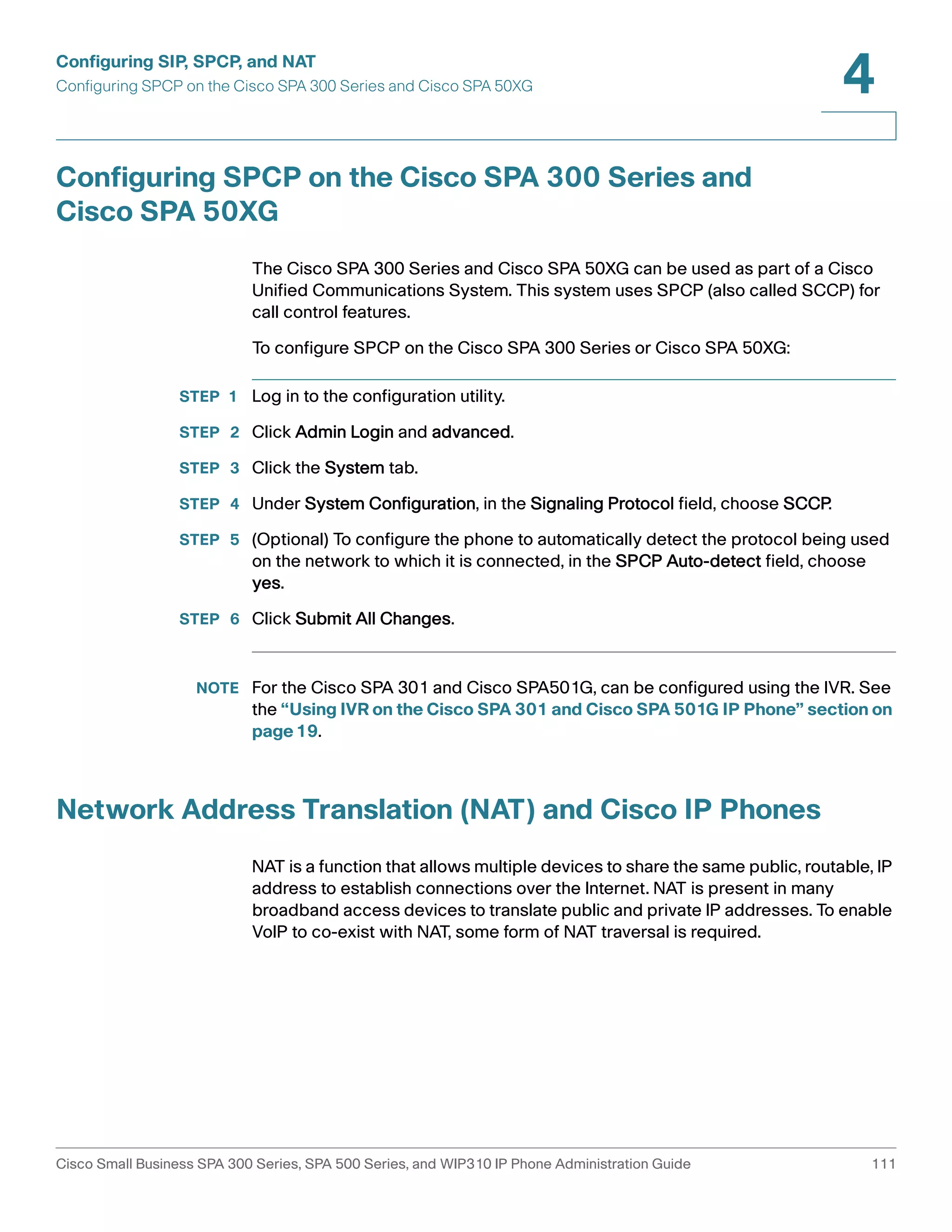 Configuring SIP, SPCP, and NAT 
Configuring SPCP on the Cisco SPA 300 Series and Cisco SPA 50XG 
4 
Configuring SPCP on the Cisco SPA 300 Series and 
Cisco SPA 50XG 
The Cisco SPA 300 Series and Cisco SPA 50XG can be used as part of a Cisco 
Unified Communications System. This system uses SPCP (also called SCCP) for 
call control features. 
To configure SPCP on the Cisco SPA 300 Series or Cisco SPA 50XG: 
STEP 1 Log in to the configuration utility. 
STEP 2 Click Admin Login and advanced. 
STEP 3 Click the System tab. 
STEP 4 Under System Configuration, in the Signaling Protocol field, choose SCCP. 
STEP 5 (Optional) To configure the phone to automatically detect the protocol being used 
on the network to which it is connected, in the SPCP Auto-detect field, choose 
yes. 
STEP 6 Click Submit All Changes. 
NOTE For the Cisco SPA 301 and Cisco SPA501G, can be configured using the IVR. See 
the “Using IVR on the Cisco SPA 301 and Cisco SPA 501G IP Phone” section on 
page19. 
Network Address Translation (NAT) and Cisco IP Phones 
NAT is a function that allows multiple devices to share the same public, routable, IP 
address to establish connections over the Internet. NAT is present in many 
broadband access devices to translate public and private IP addresses. To enable 
VoIP to co-exist with NAT, some form of NAT traversal is required. 
Cisco Small Business SPA 300 Series, SPA 500 Series, and WIP310 IP Phone Administration Guide 111 
 