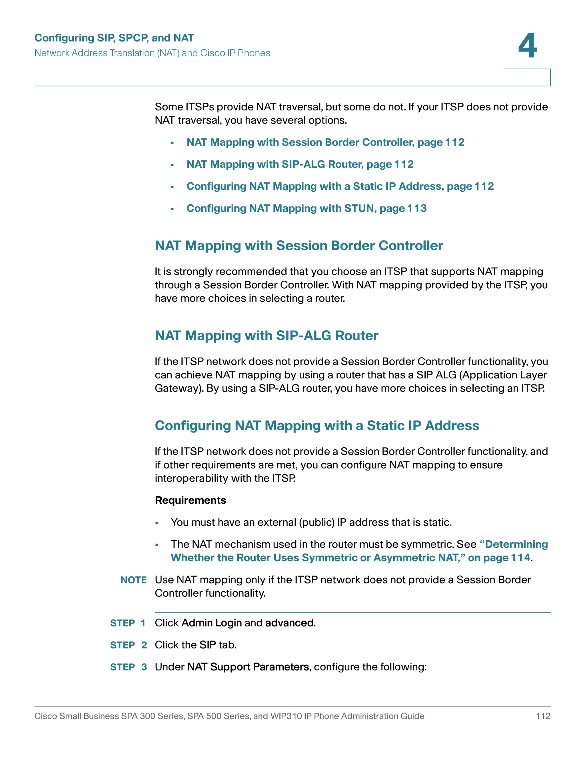 Configuring SIP, SPCP, and NAT 
Network Address Translation (NAT) and Cisco IP Phones 
4 
Some ITSPs provide NAT traversal, but some do not. If your ITSP does not provide 
NAT traversal, you have several options. 
• NAT Mapping with Session Border Controller, page112 
• NAT Mapping with SIP-ALG Router, page112 
• Configuring NAT Mapping with a Static IP Address, page112 
• Configuring NAT Mapping with STUN, page113 
NAT Mapping with Session Border Controller 
It is strongly recommended that you choose an ITSP that supports NAT mapping 
through a Session Border Controller. With NAT mapping provided by the ITSP, you 
have more choices in selecting a router. 
NAT Mapping with SIP-ALG Router 
If the ITSP network does not provide a Session Border Controller functionality, you 
can achieve NAT mapping by using a router that has a SIP ALG (Application Layer 
Gateway). By using a SIP-ALG router, you have more choices in selecting an ITSP. 
Configuring NAT Mapping with a Static IP Address 
If the ITSP network does not provide a Session Border Controller functionality, and 
if other requirements are met, you can configure NAT mapping to ensure 
interoperability with the ITSP. 
Requirements 
• You must have an external (public) IP address that is static. 
• The NAT mechanism used in the router must be symmetric. See “Determining 
Whether the Router Uses Symmetric or Asymmetric NAT,” on page114. 
NOTE Use NAT mapping only if the ITSP network does not provide a Session Border 
Controller functionality. 
STEP 1 Click Admin Login and advanced. 
STEP 2 Click the SIP tab. 
STEP 3 Under NAT Support Parameters, configure the following: 
Cisco Small Business SPA 300 Series, SPA 500 Series, and WIP310 IP Phone Administration Guide 112 
 