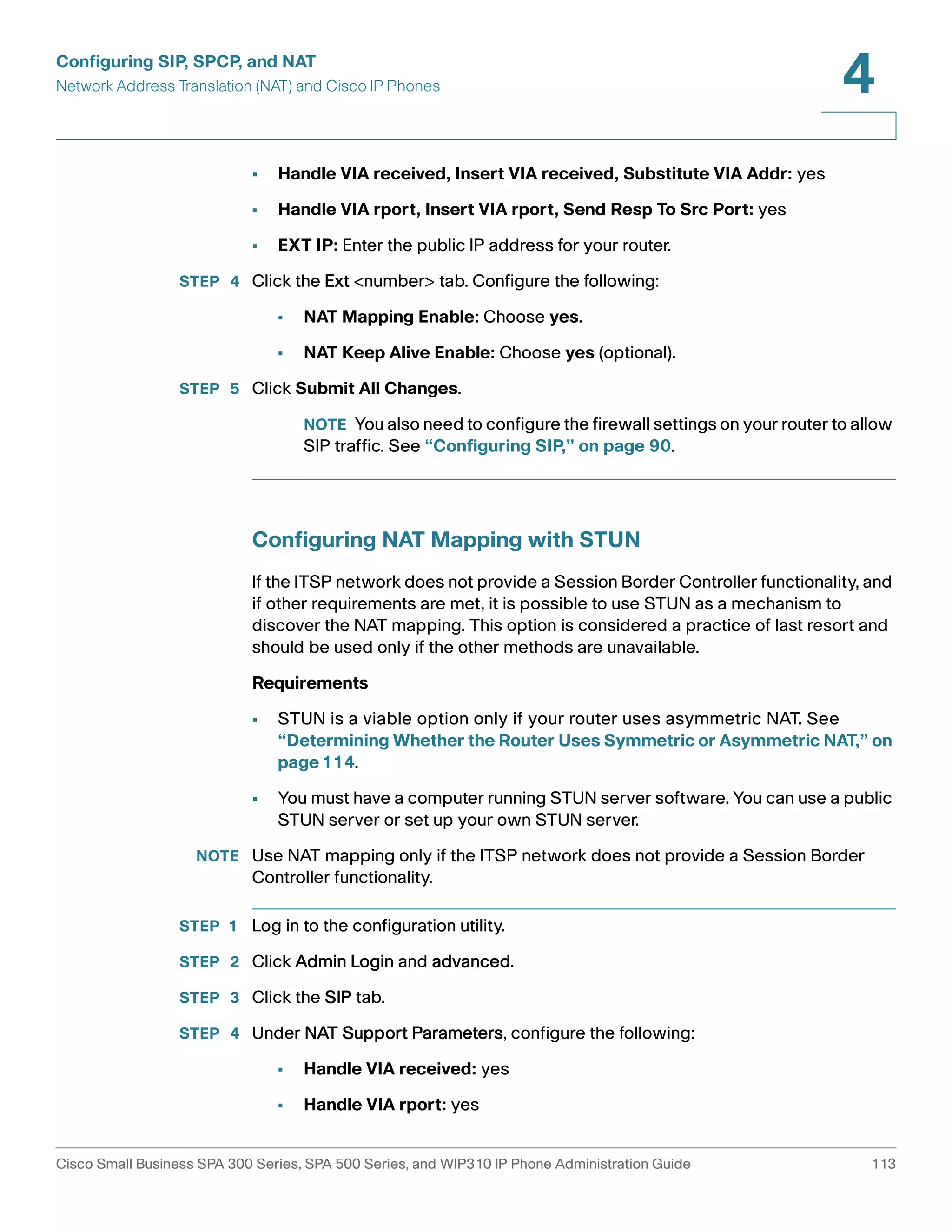 Configuring SIP, SPCP, and NAT 
Network Address Translation (NAT) and Cisco IP Phones 
4 
• Handle VIA received, Insert VIA received, Substitute VIA Addr: yes 
• Handle VIA rport, Insert VIA rport, Send Resp To Src Port: yes 
• EXT IP: Enter the public IP address for your router. 
STEP 4 Click the Ext <number> tab. Configure the following: 
• NAT Mapping Enable: Choose yes. 
• NAT Keep Alive Enable: Choose yes (optional). 
STEP 5 Click Submit All Changes. 
NOTE You also need to configure the firewall settings on your router to allow 
SIP traffic. See “Configuring SIP,” on page 90. 
Configuring NAT Mapping with STUN 
If the ITSP network does not provide a Session Border Controller functionality, and 
if other requirements are met, it is possible to use STUN as a mechanism to 
discover the NAT mapping. This option is considered a practice of last resort and 
should be used only if the other methods are unavailable. 
Requirements 
• STUN is a viable option only if your router uses asymmetric NAT. See 
“Determining Whether the Router Uses Symmetric or Asymmetric NAT,” on 
page114. 
• You must have a computer running STUN server software. You can use a public 
STUN server or set up your own STUN server. 
NOTE Use NAT mapping only if the ITSP network does not provide a Session Border 
Controller functionality. 
STEP 1 Log in to the configuration utility. 
STEP 2 Click Admin Login and advanced. 
STEP 3 Click the SIP tab. 
STEP 4 Under NAT Support Parameters, configure the following: 
• Handle VIA received: yes 
• Handle VIA rport: yes 
Cisco Small Business SPA 300 Series, SPA 500 Series, and WIP310 IP Phone Administration Guide 113 
 