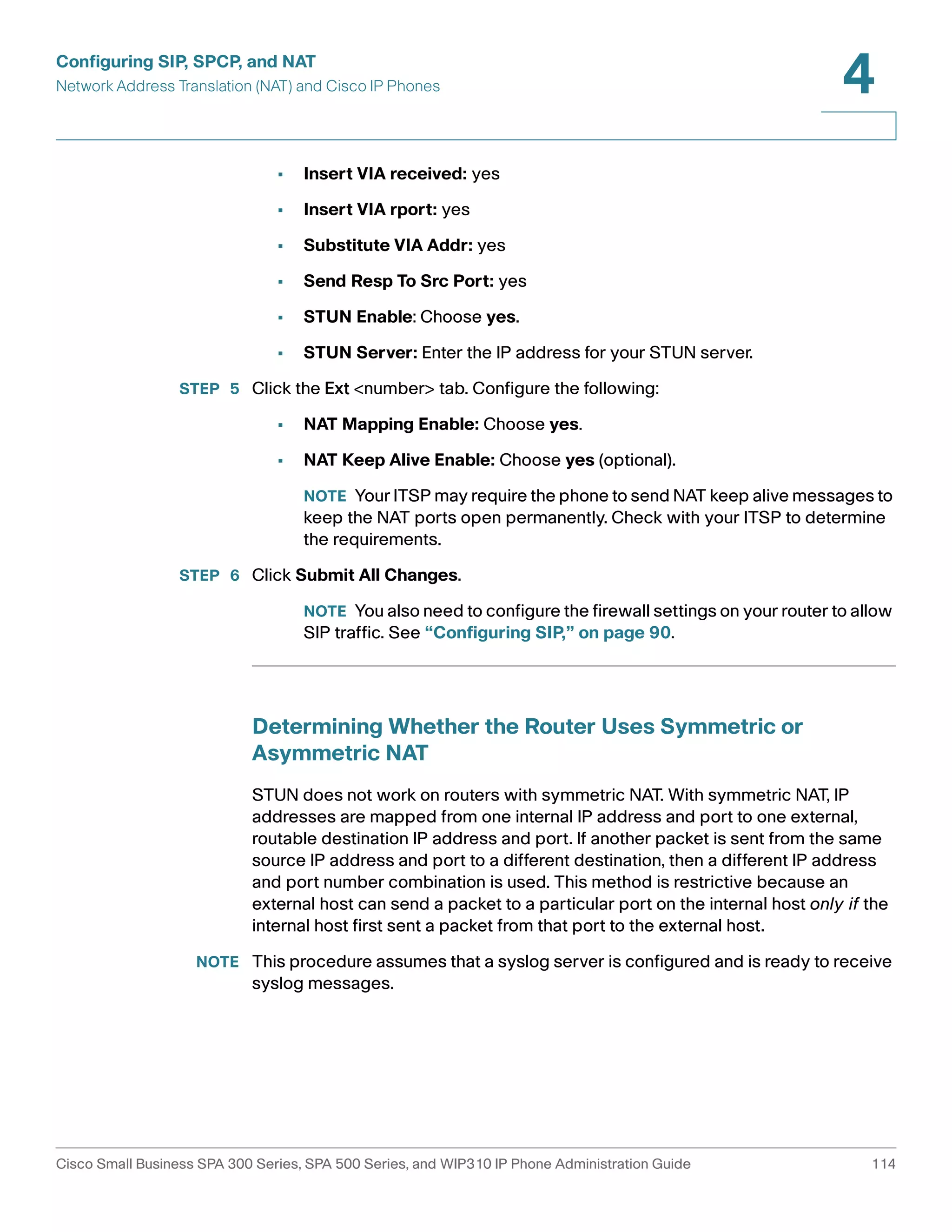 Configuring SIP, SPCP, and NAT 
Network Address Translation (NAT) and Cisco IP Phones 
4 
• Insert VIA received: yes 
• Insert VIA rport: yes 
• Substitute VIA Addr: yes 
• Send Resp To Src Port: yes 
• STUN Enable: Choose yes. 
• STUN Server: Enter the IP address for your STUN server. 
STEP 5 Click the Ext <number> tab. Configure the following: 
• NAT Mapping Enable: Choose yes. 
• NAT Keep Alive Enable: Choose yes (optional). 
NOTE Your ITSP may require the phone to send NAT keep alive messages to 
keep the NAT ports open permanently. Check with your ITSP to determine 
the requirements. 
STEP 6 Click Submit All Changes. 
NOTE You also need to configure the firewall settings on your router to allow 
SIP traffic. See “Configuring SIP,” on page 90. 
Determining Whether the Router Uses Symmetric or 
Asymmetric NAT 
STUN does not work on routers with symmetric NAT. With symmetric NAT, IP 
addresses are mapped from one internal IP address and port to one external, 
routable destination IP address and port. If another packet is sent from the same 
source IP address and port to a different destination, then a different IP address 
and port number combination is used. This method is restrictive because an 
external host can send a packet to a particular port on the internal host only if the 
internal host first sent a packet from that port to the external host. 
NOTE This procedure assumes that a syslog server is configured and is ready to receive 
syslog messages. 
Cisco Small Business SPA 300 Series, SPA 500 Series, and WIP310 IP Phone Administration Guide 114 
 