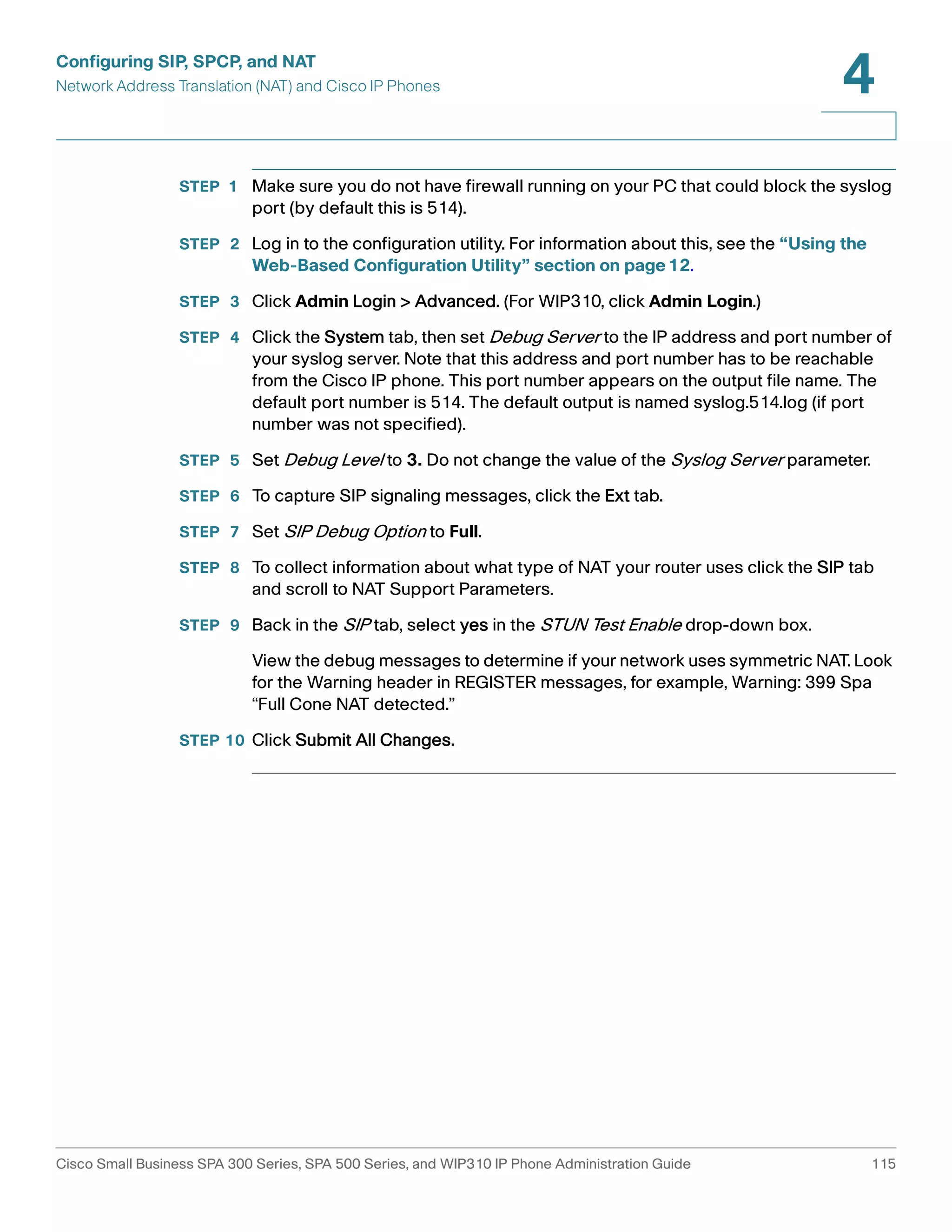 Configuring SIP, SPCP, and NAT 
Network Address Translation (NAT) and Cisco IP Phones 
4 
STEP 1 Make sure you do not have firewall running on your PC that could block the syslog 
port (by default this is 514). 
STEP 2 Log in to the configuration utility. For information about this, see the “Using the 
Web-Based Configuration Utility” section on page12. 
STEP 3 Click Admin Login > Advanced. (For WIP310, click Admin Login.) 
STEP 4 Click the System tab, then set Debug Server to the IP address and port number of 
your syslog server. Note that this address and port number has to be reachable 
from the Cisco IP phone. This port number appears on the output file name. The 
default port number is 514. The default output is named syslog.514.log (if port 
number was not specified). 
STEP 5 Set Debug Level to 3. Do not change the value of the Syslog Server parameter. 
STEP 6 To capture SIP signaling messages, click the Ext tab. 
STEP 7 Set SIP Debug Option to Full. 
STEP 8 To collect information about what type of NAT your router uses click the SIP tab 
and scroll to NAT Support Parameters. 
STEP 9 Back in the SIP tab, select yes in the STUN Test Enable drop-down box. 
View the debug messages to determine if your network uses symmetric NAT. Look 
for the Warning header in REGISTER messages, for example, Warning: 399 Spa 
“Full Cone NAT detected.” 
STEP 10 Click Submit All Changes. 
Cisco Small Business SPA 300 Series, SPA 500 Series, and WIP310 IP Phone Administration Guide 115 
 