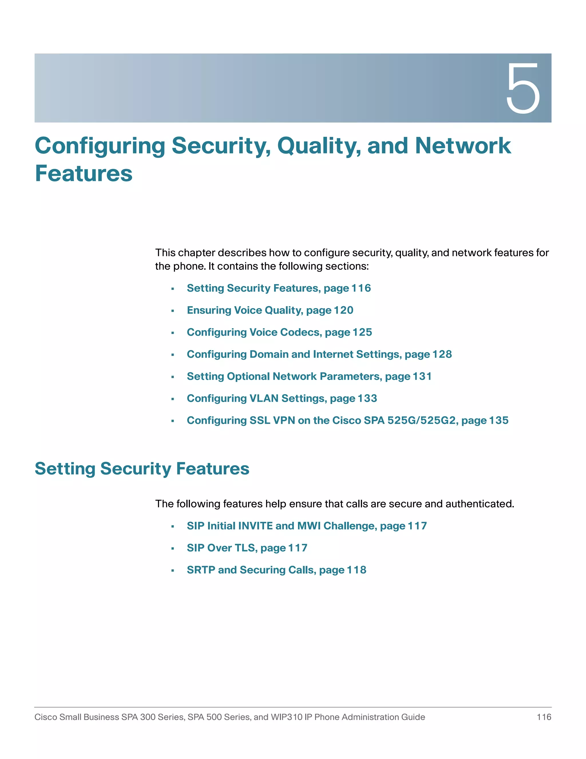5 
Configuring Security, Quality, and Network 
Features 
This chapter describes how to configure security, quality, and network features for 
the phone. It contains the following sections: 
• Setting Security Features, page116 
• Ensuring Voice Quality, page120 
• Configuring Voice Codecs, page125 
• Configuring Domain and Internet Settings, page128 
• Setting Optional Network Parameters, page131 
• Configuring VLAN Settings, page133 
• Configuring SSL VPN on the Cisco SPA 525G/525G2, page135 
Setting Security Features 
The following features help ensure that calls are secure and authenticated. 
• SIP Initial INVITE and MWI Challenge, page117 
• SIP Over TLS, page117 
• SRTP and Securing Calls, page118 
Cisco Small Business SPA 300 Series, SPA 500 Series, and WIP310 IP Phone Administration Guide 116 
 