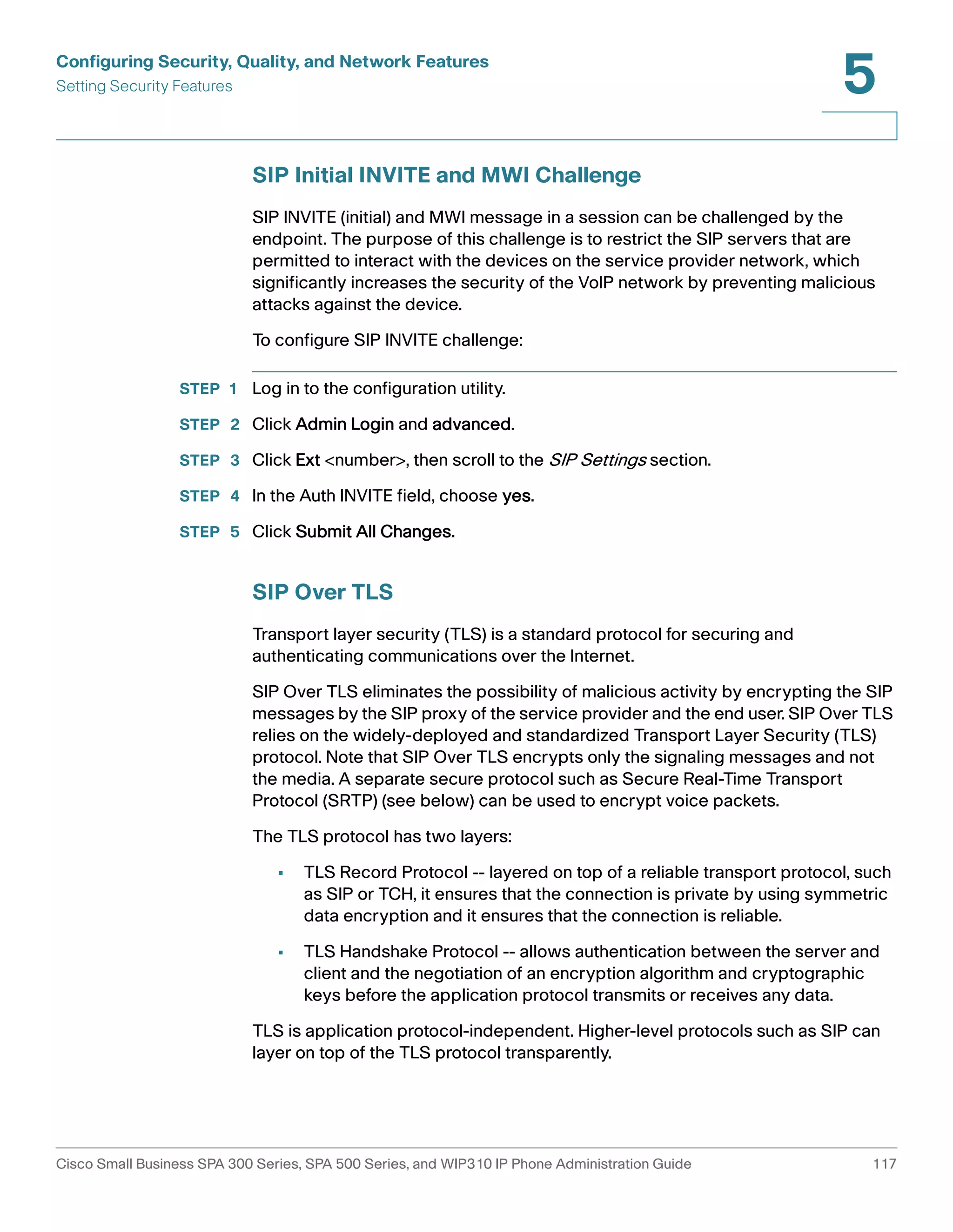 Configuring Security, Quality, and Network Features 
Setting Security Features 
5 
SIP Initial INVITE and MWI Challenge 
SIP INVITE (initial) and MWI message in a session can be challenged by the 
endpoint. The purpose of this challenge is to restrict the SIP servers that are 
permitted to interact with the devices on the service provider network, which 
significantly increases the security of the VoIP network by preventing malicious 
attacks against the device. 
To configure SIP INVITE challenge: 
STEP 1 Log in to the configuration utility. 
STEP 2 Click Admin Login and advanced. 
STEP 3 Click Ext <number>, then scroll to the SIP Settings section. 
STEP 4 In the Auth INVITE field, choose yes. 
STEP 5 Click Submit All Changes. 
SIP Over TLS 
Transport layer security (TLS) is a standard protocol for securing and 
authenticating communications over the Internet. 
SIP Over TLS eliminates the possibility of malicious activity by encrypting the SIP 
messages by the SIP proxy of the service provider and the end user. SIP Over TLS 
relies on the widely-deployed and standardized Transport Layer Security (TLS) 
protocol. Note that SIP Over TLS encrypts only the signaling messages and not 
the media. A separate secure protocol such as Secure Real-Time Transport 
Protocol (SRTP) (see below) can be used to encrypt voice packets. 
The TLS protocol has two layers: 
• TLS Record Protocol -- layered on top of a reliable transport protocol, such 
as SIP or TCH, it ensures that the connection is private by using symmetric 
data encryption and it ensures that the connection is reliable. 
• TLS Handshake Protocol -- allows authentication between the server and 
client and the negotiation of an encryption algorithm and cryptographic 
keys before the application protocol transmits or receives any data. 
TLS is application protocol-independent. Higher-level protocols such as SIP can 
layer on top of the TLS protocol transparently. 
Cisco Small Business SPA 300 Series, SPA 500 Series, and WIP310 IP Phone Administration Guide 117 
 