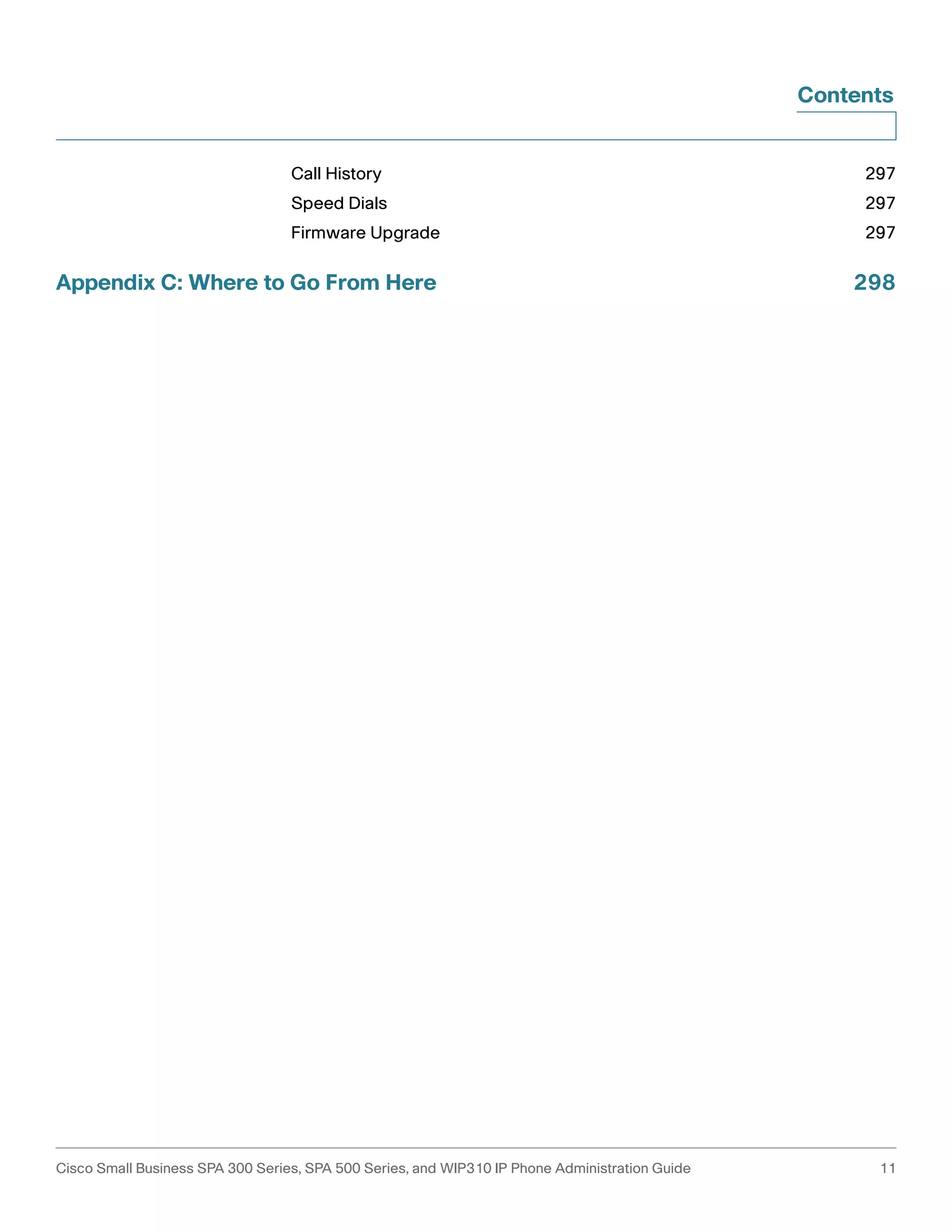 Contents 
Call History 297 
Speed Dials 297 
Firmware Upgrade 297 
Appendix C: Where to Go From Here 298 
Cisco Small Business SPA 300 Series, SPA 500 Series, and WIP310 IP Phone Administration Guide 11 
 
