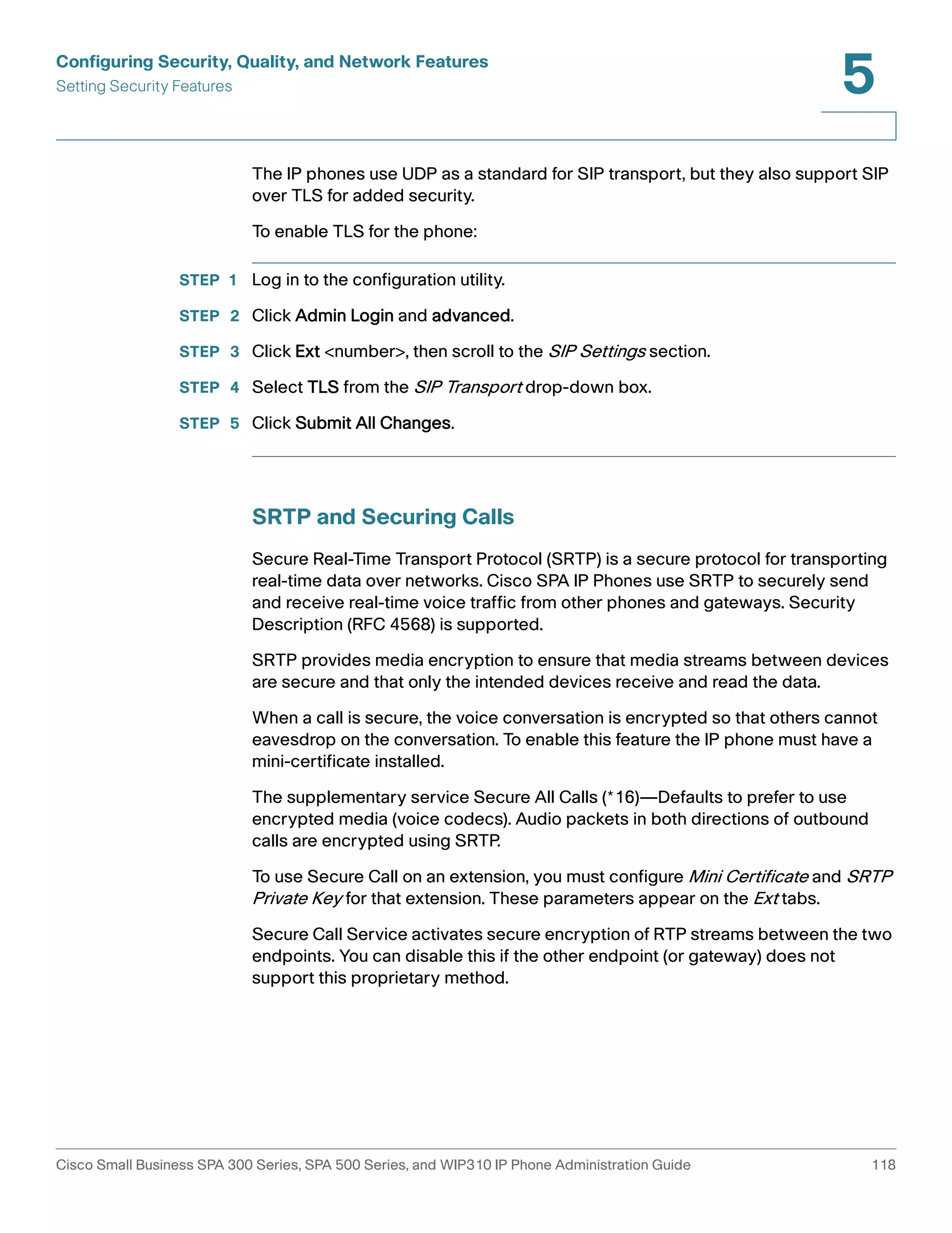 Configuring Security, Quality, and Network Features 
Setting Security Features 
5 
The IP phones use UDP as a standard for SIP transport, but they also support SIP 
over TLS for added security. 
To enable TLS for the phone: 
STEP 1 Log in to the configuration utility. 
STEP 2 Click Admin Login and advanced. 
STEP 3 Click Ext <number>, then scroll to the SIP Settings section. 
STEP 4 Select TLS from the SIP Transport drop-down box. 
STEP 5 Click Submit All Changes. 
SRTP and Securing Calls 
Secure Real-Time Transport Protocol (SRTP) is a secure protocol for transporting 
real-time data over networks. Cisco SPA IP Phones use SRTP to securely send 
and receive real-time voice traffic from other phones and gateways. Security 
Description (RFC 4568) is supported. 
SRTP provides media encryption to ensure that media streams between devices 
are secure and that only the intended devices receive and read the data. 
When a call is secure, the voice conversation is encrypted so that others cannot 
eavesdrop on the conversation. To enable this feature the IP phone must have a 
mini-certificate installed. 
The supplementary service Secure All Calls (*16)—Defaults to prefer to use 
encrypted media (voice codecs). Audio packets in both directions of outbound 
calls are encrypted using SRTP. 
To use Secure Call on an extension, you must configure Mini Certificate and SRTP 
Private Key for that extension. These parameters appear on the Ext tabs. 
Secure Call Service activates secure encryption of RTP streams between the two 
endpoints. You can disable this if the other endpoint (or gateway) does not 
support this proprietary method. 
Cisco Small Business SPA 300 Series, SPA 500 Series, and WIP310 IP Phone Administration Guide 118 
 