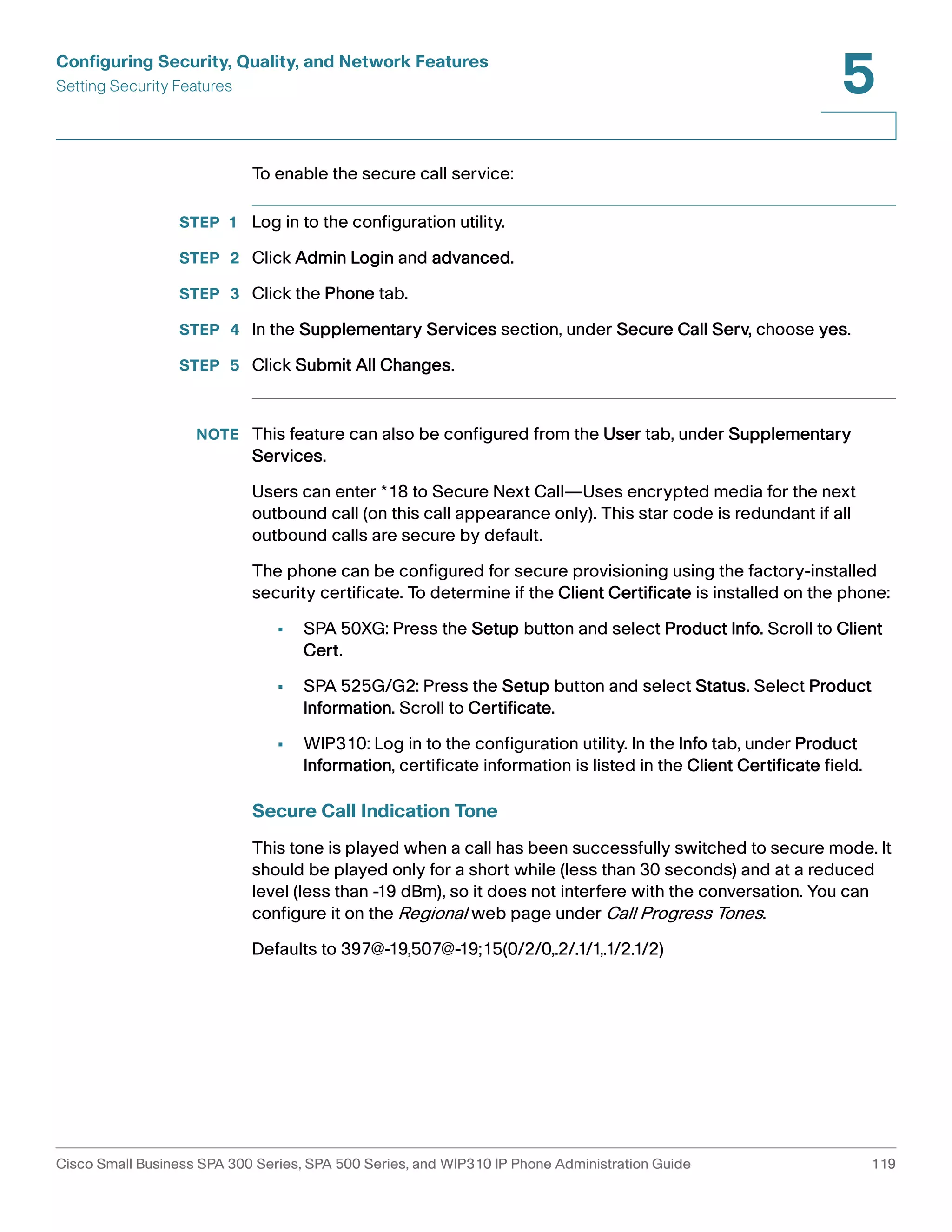 Configuring Security, Quality, and Network Features 
Setting Security Features 
5 
To enable the secure call service: 
STEP 1 Log in to the configuration utility. 
STEP 2 Click Admin Login and advanced. 
STEP 3 Click the Phone tab. 
STEP 4 In the Supplementary Services section, under Secure Call Serv, choose yes. 
STEP 5 Click Submit All Changes. 
NOTE This feature can also be configured from the User tab, under Supplementary 
Services. 
Users can enter *18 to Secure Next Call—Uses encrypted media for the next 
outbound call (on this call appearance only). This star code is redundant if all 
outbound calls are secure by default. 
The phone can be configured for secure provisioning using the factory-installed 
security certificate. To determine if the Client Certificate is installed on the phone: 
• SPA 50XG: Press the Setup button and select Product Info. Scroll to Client 
Cert. 
• SPA 525G/G2: Press the Setup button and select Status. Select Product 
Information. Scroll to Certificate. 
• WIP310: Log in to the configuration utility. In the Info tab, under Product 
Information, certificate information is listed in the Client Certificate field. 
Secure Call Indication Tone 
This tone is played when a call has been successfully switched to secure mode. It 
should be played only for a short while (less than 30 seconds) and at a reduced 
level (less than -19 dBm), so it does not interfere with the conversation. You can 
configure it on the Regional web page under Call Progress Tones. 
Defaults to 397@-19,507@-19;15(0/2/0,.2/.1/1,.1/2.1/2) 
Cisco Small Business SPA 300 Series, SPA 500 Series, and WIP310 IP Phone Administration Guide 119 
 