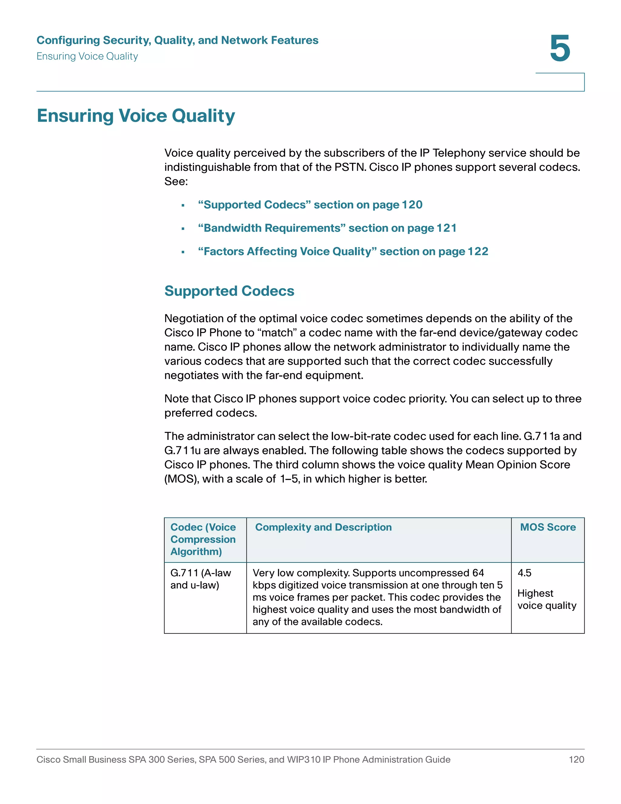 Configuring Security, Quality, and Network Features 
Ensuring Voice Quality 
5 
Ensuring Voice Quality 
Voice quality perceived by the subscribers of the IP Telephony service should be 
indistinguishable from that of the PSTN. Cisco IP phones support several codecs. 
See: 
• “Supported Codecs” section on page120 
• “Bandwidth Requirements” section on page121 
• “Factors Affecting Voice Quality” section on page122 
Supported Codecs 
Negotiation of the optimal voice codec sometimes depends on the ability of the 
Cisco IP Phone to “match” a codec name with the far-end device/gateway codec 
name. Cisco IP phones allow the network administrator to individually name the 
various codecs that are supported such that the correct codec successfully 
negotiates with the far-end equipment. 
Note that Cisco IP phones support voice codec priority. You can select up to three 
preferred codecs. 
The administrator can select the low-bit-rate codec used for each line. G.711a and 
G.711u are always enabled. The following table shows the codecs supported by 
Cisco IP phones. The third column shows the voice quality Mean Opinion Score 
(MOS), with a scale of 1–5, in which higher is better. 
Codec (Voice 
Compression 
Algorithm) 
Complexity and Description MOS Score 
G.711 (A-law 
and u-law) 
Very low complexity. Supports uncompressed 64 
kbps digitized voice transmission at one through ten 5 
ms voice frames per packet. This codec provides the 
highest voice quality and uses the most bandwidth of 
any of the available codecs. 
4.5 
Highest 
voice quality 
Cisco Small Business SPA 300 Series, SPA 500 Series, and WIP310 IP Phone Administration Guide 120 
 